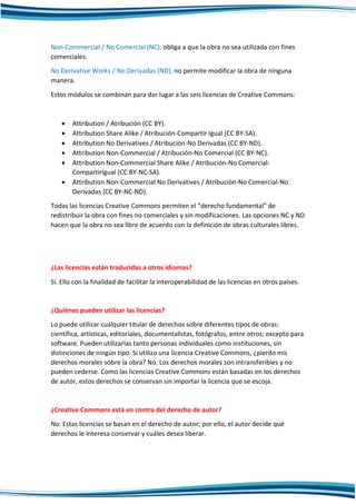 Non-Commercial / No Comercial (NC), obliga a que la obra no sea utilizada con fines
comerciales.
No Derivative Works / No Derivadas (ND), no permite modificar la obra de ninguna
manera.
Estos módulos se combinan para dar lugar a las seis licencias de Creative Commons:
 Attribution / Atribución (CC BY).
 Attribution Share Alike / Atribución-Compartir Igual (CC BY-SA).
 Attribution No Derivatives / Atribución-No Derivadas (CC BY-ND).
 Attribution Non-Commercial / Atribución-No Comercial (CC BY-NC).
 Attribution Non-Commercial Share Alike / Atribución-No Comercial-
CompartirIgual (CC BY-NC-SA).
 Attribution Non-Commercial No Derivatives / Atribución-No Comercial-No
Derivadas (CC BY-NC-ND).
Todas las licencias Creative Commons permiten el “derecho fundamental” de
redistribuir la obra con fines no comerciales y sin modificaciones. Las opciones NC y ND
hacen que la obra no sea libre de acuerdo con la definición de obras culturales libres.
¿Las licencias están traducidas a otros idiomas?
Sí. Ello con la finalidad de facilitar la interoperabilidad de las licencias en otros países.
¿Quiénes pueden utilizar las licencias?
Lo puede utilizar cualquier titular de derechos sobre diferentes tipos de obras:
científica, artísticas, editoriales, documentalistas, fotógrafos, entre otros; excepto para
software. Pueden utilizarlas tanto personas individuales como instituciones, sin
distinciones de ningún tipo. Si utilizo una licencia Creative Commons, ¿pierdo mis
derechos morales sobre la obra? No. Los derechos morales son intransferibles y no
pueden cederse. Como las licencias Creative Commons están basadas en los derechos
de autor, estos derechos se conservan sin importar la licencia que se escoja.
¿Creative Commons está en contra del derecho de autor?
No. Estas licencias se basan en el derecho de autor; por ello, el autor decide qué
derechos le interesa conservar y cuáles desea liberar.
 