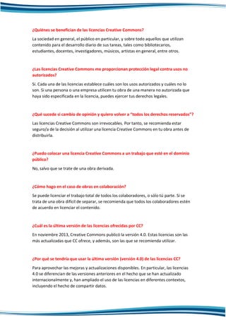 ¿Quiénes se benefician de las licencias Creative Commons?
La sociedad en general, el público en particular, y sobre todo aquellos que utilizan
contenido para el desarrollo diario de sus tareas, tales como bibliotecarios,
estudiantes, docentes, investigadores, músicos, artistas en general, entre otros.
¿Las licencias Creative Commons me proporcionan protección legal contra usos no
autorizados?
Sí. Cada una de las licencias establece cuáles son los usos autorizados y cuáles no lo
son. Si una persona o una empresa utilicen tu obra de una manera no autorizada que
haya sido especificada en la licencia, puedes ejercer tus derechos legales.
¿Qué sucede si cambio de opinión y quiero volver a “todos los derechos reservados”?
Las licencias Creative Commons son irrevocables. Por tanto, se recomienda estar
seguro/a de la decisión al utilizar una licencia Creative Commons en tu obra antes de
distribuirla.
¿Puedo colocar una licencia Creative Commons a un trabajo que esté en el dominio
público?
No, salvo que se trate de una obra derivada.
¿Cómo hago en el caso de obras en colaboración?
Se puede licenciar el trabajo total de todos los colaboradores, o sólo tú parte. Si se
trata de una obra difícil de separar, se recomienda que todos los colaboradores estén
de acuerdo en licenciar el contenido.
¿Cuál es la última versión de las licencias ofrecidas por CC?
En noviembre 2013, Creative Commons publicó la versión 4.0. Estas licencias son las
más actualizadas que CC ofrece, y además, son las que se recomienda utilizar.
¿Por qué se tendría que usar la última versión (versión 4.0) de las licencias CC?
Para aprovechar las mejoras y actualizaciones disponibles. En particular, las licencias
4.0 se diferencian de las versiones anteriores en el hecho que se han actualizado
internacionalmente y, han ampliado el uso de las licencias en diferentes contextos,
incluyendo el hecho de compartir datos.
 