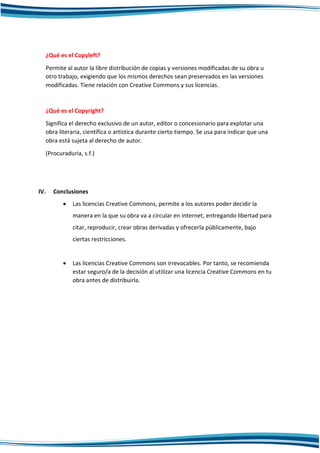 ¿Qué es el Copyleft?
Permite al autor la libre distribución de copias y versiones modificadas de su obra u
otro trabajo, exigiendo que los mismos derechos sean preservados en las versiones
modificadas. Tiene relación con Creative Commons y sus licencias.
¿Qué es el Copyright?
Significa el derecho exclusivo de un autor, editor o concesionario para explotar una
obra literaria, científica o artística durante cierto tiempo. Se usa para indicar que una
obra está sujeta al derecho de autor.
(Procuraduria, s.f.)
IV. Conclusiones
 Las licencias Creative Commons, permite a los autores poder decidir la
manera en la que su obra va a circular en internet, entregando libertad para
citar, reproducir, crear obras derivadas y ofrecerla públicamente, bajo
ciertas restricciones.
 Las licencias Creative Commons son irrevocables. Por tanto, se recomienda
estar seguro/a de la decisión al utilizar una licencia Creative Commons en tu
obra antes de distribuirla.
 