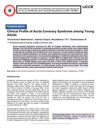 Clinical Profile of Acute Coronary Syndrome among Young Adults
IJCCR
Clinical Profile of Acute Coronary Syndrome among Young
Adults
*Vinod Kumar Balakrishnan1, Aashish Chopra2, Muralidharan T.R.3, Thanikachalam S4
1,2,3,4
Sri Ramachandra University, College in Chennai, India
Acute Coronary Syndrome accounts for 30% of hospital admissions with cardiovascular
diseases. The risk of this syndrome is increasing among the younger adults, and a deep insight
into the clinical profile among these patients will help in devising a preventive strategy, in order
to alleviate the morbidity and mortality due to the syndrome. A cross sectional study was done
among 125 subjects admitted to our tertiary care hospital with Acute Coronary Syndrome. Their
risk factors were assessed and a 12 Lead electrocardiogram and 2D Echocardiogram were taken.
Cardio III panel which consists of Troponin I, CK MB, BNP by COBAS meter machine was also
measured. STEMI was present in 73.6% of the patients, while unstable angina was present in 16%.
About 90% of STEMI patients were males and 62% of them were hypertensives. LV Ejection
Fraction <30% was found in 9% of STEMI patients. This study elucidates the need for a preventive
strategy for primordial prevention of cardiovascular events among young adults. The study
envisaged the male, urban preponderance towards these events.
Key words: Acute Coronary Syndrome, Left Ventricle Dysfunction, Ejection Fraction, Reperfusion, STEMI
INTRODUCTION
Worldwide, cardiovascular disease (CVD) is estimated to
be the leading cause of death and loss of Disability
Adjusted Life Years (DALY). The Global Burden of
Diseases (GBD) study reported the estimated mortality
from CVD in India at 1.6 million in the year 2000. It has
been predicted that by the year 2020 there will be an
increase by almost 75% in the global CVD burden (Murray
CJL,1997). The situation in India is more alarming.
Between 1990 and 2020, these diseases are expected to
increase by 120% for women and 137% for men in
developing countries. Furthermore, South Asians have a
high prevalence of risk factors, and have ischemic heart
disease at an earlier age than do people in developed
countries (Reddy KS, 1993).
Epidemiological studies from various parts of India have
reported the rising trends and a high burden in the levels
of conventional risk factors such as diabetes, hypertension
and metabolic syndrome which are largely determined by
urbanization as evident from the urban-rural difference in
the risk factors observed in India (Mohan V, 2007; Gupta
R. 2004; Prabakaran D, 2007). Further, the long-term case
fatality following acute coronary syndrome is considerably
higher among Indians as compared to other populations
(Prabakaran D, 2005). In addition, a reversal of socio-
economic gradients for CVD risk factors has emerged in
the Indian population (Reddy KS, 2007; Ajay S, 2008).
Several registries in India like CREATE Registry and
KERALA Registry emphasis on the impact of the disease
in the young and low socioeconomic group and also
highlight on reducing symptom-to-door time, door-to-
needle time, and inappropriate use of thrombolysis and
increasing use of recommended drugs.
*Corresponding author: Vinod Kumar Balakrishnan, Sri
Ramachandra University, College in Chennai, India. E-
mail: pamilastalin2004@gmail.com
International Journal of Cardiology and Cardiovascular Research
Vol. 4(1), pp. 052-059, May, 2018. © www.premierpublishers.org, ISSN: 3102-9869
Research Article
 