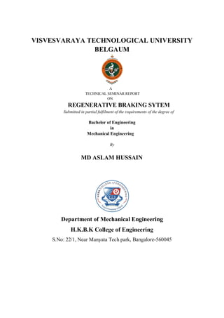 VISVESVARAYA TECHNOLOGICAL UNIVERSITY
BELGAUM
A
TECHNICAL SEMINAR REPORT
ON
REGENERATIVE BRAKING SYTEM
Submitted in partial fulfilment of the requirements of the degree of
Bachelor of Engineering
in
Mechanical Engineering
By
MD ASLAM HUSSAIN
Department of Mechanical Engineering
H.K.B.K College of Engineering
S.No: 22/1, Near Manyata Tech park, Bangalore-560045
 
