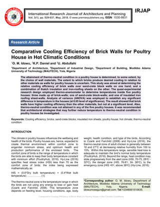 Comparative Cooling Efficiency of Brick Walls for Poultry House in Hot Climatic Conditions
IRJAP
Comparative Cooling Efficiency of Brick Walls for Poultry
House in Hot Climatic Conditions
1O. M. Idowu, 2K.P. Daniel and 3U. Abdullahi
1
Department of Architecture, 2
Department of Industrial Design, 3
Department of Building, Modibbo Adama
University of Technology (MAUTECH), Yola, Nigeria
The attainment of thermo-neutral condition in a poultry house is determined, to some extent, by
the choice of wall materials. The extent to which bricks produce desired cooling in relation to
other materials as walls for poultry houses is uncertain. This study was aimed at determining the
relative cooling efficiency of brick walls over sand-crete block walls on one hand, and a
combination of thatch insulation and iron-roofing sheets on the other. The quasi-experimental
research design employed thermo-anemometer to determine temperatures inside five poultry
houses: three made up of brick-walls; one of sand-crete block-walls; and one of insulated iron
roofing sheet-walls. Analysis of variance (ANOVA) was employed to establish any significant
difference in temperature in the houses (at 0.05 level of significance). The result showed that brick
walls have higher cooling efficiency than the other materials, but not at a significant level. Also,
thermo-neutral condition was not attained in any of the five poultry houses. It was recommended
that architectural strategies that may further reduce temperature to thermo-neutral condition in
poultry houses be investigated.
Keywords: Cooling efficiency; bricks; sand-crete blocks; insulated iron sheets; poultry house; hot climate; thermo-neutral
condition
INTRODUCTION
The climate in poultry houses influences the wellbeing and
health of the birds. Poultry houses are, hence, expected to
create thermal environment within comfort zone to
engender minimum stress, and optimum health and
production performance of the enclosed birds. The
comfort zone of birds is the range of temperature in which
the birds are able to keep their body temperature constant
with minimum effort (PoultryHub, 2018). Hy-Line (2016)
specifies heat stress index (HSI) less than 70 as the
comfort zone of birds; the index being expressed
mathematically as:
HIS = (0.6*Dry bulb temperature) + (0.4*Wet bulb
temperature) ……………. (1)
The thermo-neutral zone is the temperature range in which
the birds are not using any energy to lose or gain heat
(Czarik and Fairchild, 2008). This temperature zone
depends on feeding level, housing conditions, age, body
weight, health condition, and type of the birds. According
to Czarik and Fairchild (2008) and Hy-Line (2016), the
thermo-neutral zone of adult chicken is generally between
18 and 27°C at decreasing relative humidity from 100 to
15%. Within this temperature range, sensible heat loss is
adequate to maintain the bird’s normal body temperature
(PoultryHub, 2018). Beyond the range, heat condition may
slide progressively from the alert zone (HSI, 70-75; 28oC -
32oC), the danger zone (HIS, 76-81; 34- 38oC), to the
emergency zone (HIS >81; above 38oC) (Hy-Line, 2016).
*Corresponding author: O. M. Idowu, Department of
Architecture, Modibbo Adama University of Technology
(MAUTECH), Yola, Nigeria. E-mail:
idowumosegun@gmail.com; Tel +2348061510635.
International Research Journal of Architecture and Planning
Vol. 3(1), pp. 029-037, May, 2018. © www.premierpublishers.org. ISSN: 1530-9931
Research Article
 