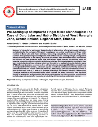 Pre-Scaling up of Improved Finger Millet Technologies: The Case of Daro Lebu and Habro Districts of West Hararghe Zone, Oromia National Regional State, Ethiopia
IJAEE
Pre-Scaling up of Improved Finger Millet Technologies: The
Case of Daro Lebu and Habro Districts of West Hararghe
Zone, Oromia National Regional State, Ethiopia
Asfaw Zewdu1*, Fekede Gemechu2 and Mideksa Babu3
1,2,3
Oromia Agricultural Research Institute, Mechara Agricultural Research Center, P.O.BOX 19, Mechara, Ethiopia
Absence of hierarchy of technology dissemination is a factor that affects technology utilization
and adoption by the end-users. This study investigated pre-scaling up of improved finger millet
varieties in Daro Lebu and Habro districts. Enhancing productivity of improved finger millet
varieties through improving knowledge and skills of farmers and creating linkage among actors
was the main objective of the activity. A total of 160 farmers were addressed in four kebeles and
two districts of West Hararghe zone. Site and farmers were selected purposively based on
potential production of the commodity and others criteria’s. Both qualitative and quantitative data
were collected and analyzed using narration and descriptive as well as inferential statistics using
SPSS software. Extension services such as advisory, inputs, training and field day were delivered
and organized for the farmers, extension agents and others stakeholders thereby awareness
creation in media and printed extension materials. The average yield obtained from a hectare of
land is accounted that 28.31 and 20.88 quintals for Boneya and Tadesse varieties, respectively.
Therefore, scaling up of improved finger millet varieties for wider community over locations
should be strengthen and conducted by government sectors, non-governmental organizations
and others private sectors for improving productivity of the crop in a sustainable manner.
Key words: Scaling up, Improved Varieties, Technologies, Finger millet, Linkages, Awareness
INTRODUCTION
Finger millet (Eleusinecoracana (L.) Gaertn) subspecies
coracana belongs to the family Poeceae (Hiluet al., 1976).
It was earlier thought that cultivated E. coracana originated
from E. indica, of which the distribution is quite wide, from
Africa eastwards to Java. Millets are the most important
cereals of the semi-arid zones of the world. For millions of
people in Africa and Asia they are staple crops. Among
millet crops, finger millet figures prominently; it ranks fourth
in importance after sorghum, pearl millet and foxtail millet
(GCDT, 2012). The global annual planting area of finger
millet is estimated at around 4-4.5 million hectares, with a
total production of 5 million tons of grains, of which India
alone produces about 2.2 million tons and Africa about 2
million tons. The rest comes from other countries in South
Asia. The important finger millet growing countries in
eastern and southern Africa have been especially the sub-
humid regions of Ethiopia, Kenya, Malawi, Tanzania,
Uganda, Zaire, Zambia and Zimbabwe. Similarly, in South
Asia the crop is largely grown in India, Nepal and, to some
extent, in Bhutan and Sri Lanka. Finger millet is reported
to be grown in both China and Japan to a limited extent.
*Corresponding author: Asfaw Zewdu, Oromia Agricultural
Research Institute, Mechara Agricultural Research Center,
P.O.BOX 19, Mechara, Ethiopia. Email:
asfawzwd2005@gmail.com, Tel.:+251255570430 Co-
author E-mail: 2
fekedeg@yahoo.com, Tel: +251930074307
3
mideksababu9@gmail.com, Tel: +251255570101
International Journal of Agricultural Education and Extension
Vol. 4(2), pp. 131-139, June, 2018. © www.premierpublishers.org, ISSN: 2167-0432
Research Article
 
