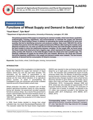Functions of Wheat Supply and Demand in Saudi Arabia
AJAERD
Functions of Wheat Supply and Demand in Saudi Arabia1
*Yosef Alamri1, Tyler Mark2
1,2
Department of Agricultural Economics, University of Kentucky, Lexington, KY, USA
The primary purpose of this paper is comparing six common models, which were linear, quadratic,
Cobb-Douglas, translog, logarithmic, and transcendental, to estimate the supply and demand
functions for Saudi Arabian wheat. In addition to estimating the market equilibrium for price and
quantity, that led to identifying consumer and producer surplus. Data cover 1990-2014 for all the
variables that used to show the effect supply and demand of Wheat. After testing the models using
Stepwise and Box-Cox, we came up with the fact that the linear and Cobb-Douglas methods were
the best models to show the relationship between variables. On the supply side, we found using
the linear model, that wheat price had a negative sign, which represents the impact of government
policy number 335. However, in the Cobb-Douglas model, the wheat price had a positive sign. The
elasticity coefficient of supply for the wheat price was inelastic. Moreover, the result also showed
that all the elasticity coefficients in the supply and demand models were inelastic. The low-income
elasticity of demand led the consumption of wheat to increase.
Keywords: Saudi Arabia, wheat, Cobb-Douglas, translog, transcendental.
INTRODUCTION
The primary purpose of this investigation is to determine the
factors that affected the supply and demand of Saudi
Arabia’s wheat crop over the past three decades. This
information will be useful to policymakers in the
development of future agricultural policies, as agricultural
policies are the most critical indicators of an agricultural
policy’s success. To assist in accomplishing the
investigation’s goal, this introduction will provide a detailed
historical account of Saudi Arabia’s wheat crops.
Wheat production has been an important part of Saudi
Arabia’s agricultural production history for many decades.
During two decades, the government provided supportto
farmers to produce wheat. As a result of the government’s
support, approximately 535.6 thousand hectares of land, on
average, was dedicated to wheat production between
1990–2007, resulting in the production of 2.5 million tons of
wheat annually.
In 2008, Saudi Arabia decided to change their wheat
cultivation map. As a result, they developed Resolution 335.
This resolution stated that the Saudi Grains Organization
(SAGO) was required to stop purchasing locally produced
wheat for up to eight years, at an annual decline rate of
12.5%. The resolution also prohibited the export of locally
produced wheat. Also, the Ministry of Agriculture stopped
issuing licenses to produce wheat, barley, and fodder. The
agricultural policy changes resulted in some wheat farmers
becoming reluctant to grow wheat in Saudi Arabia, due to
higher input costs and lower revenues (Al-Hadithi, 2002),
(Al-Nashwan, 2010). Consequently, between 2008 and
2016, wheat was only cultivated on approximately 171.97
thousand hectares annually, resulting in the production of
1.05 million tons of wheat, on average, as opposed to the
2.5 million tons produced annually in the previous two
decades (ADF, 2017; Al-Nashwan, 2010; MEWA, 2017;
SAGO, 2017).
*Corresponding author: Yosef Alamri, Department of
Agricultural Economics, University of Kentucky, Lexington,
KY, USA. Tel: 859-257-5762, Fax: 859-323-1913. E-mail:
Yosef.alamri@uky.edu
1 Selected Poster prepared at the Southern Agricultural Economics Association’s 2018 Annual Meeting, Jacksonville, FL, February 3-6, 2018.
Journal of Agricultural Economics and Rural Development
Vol. 4(2), pp. 461-468, June, 2018. © www.premierpublishers.org, ISSN: 2167-0477
Research Article
 