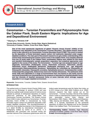 Cenomanian – Turonain Foraminifera and Palynomorphs from the Calabar Flank, South Eastern Nigerian: Implications for Age and Depositional Environment
IJGM
Cenomanian – Turonian Foraminifera and Palynomorphs from
the Calabar Flank, South Eastern Nigeria: Implications for Age
and Depositional Environment
1,2
Ukpong A.J, 2
Ekhalialu O.M*
1
Gombe State University, Gombe, Gombe State, Nigeria (Sabbatical)
2
University of Calabar, Calabar, Cross River State, Nigeria
One of the most spectacular signatures of global “Oceanic Anoxic Events” (OAEs) of the
Cretaceous was deposited at the Cenomanian–Turonian Boundary. This global oceanic anoxic
event is also referred to as Cenomanian–Turonian Boundary Event (CTBE). This event is marked
by the deposition of finely laminated organic carbon rich sediments deposited under oxygen
depleted conditions. The main goal of the present research is to get a better understanding of the
marine biota characterizing the oceanic anoxic event in the Calabar Flank. Core samples obtained
from two (2) study wells in the Calabar Flank, southeastern Nigeria were utilized for this study
and standard biostratigraphic sample preparation/ separation and analytical approaches were
applied in the course of the study. The Cenomanian – Turonian age was assigned based on age
diagnostic foraminifera (Hedbergella crassa, Heterohelix moremani, Heterohelix planata,
Heterohelix reussi, Hedbergella delrioensis, Hedbergella planispira) and age diagnostic
palynomorphs (Steevesipollenites binodosus, Ephedripites sp, Leiotriletes sp, Classopollis sp,
Classopollis classoides, Classopollis annulatus, Ephedripites jansonii, Cretacaeiporites mulleri,
Cretacaeiporites polygonalis, Galeacornea clavis and Triorites africaensis). The sediments of the
study wells were deposited in a range of environments from non-marine to mid neritic and the
recovered foraminifera are characterized by the presence of abundant but dwarfed planktic forms
and low diversity of dwarfed arenaceous forms at some intervals which strongly support
deposition in an oxygen depleted environment.
Keywords: Cenomanian, Turonian, Calabar Flank, Oceanic Anoxia Event.
INTRODUCTION
The earliest study on Oceanic Anoxic Events (OAEs) was
carried out by Schlanger & Jenkyns (1976) and was
defined as a global-scale transient period of marine anoxia
followed by periods of widespread deposition of organic
carbon-rich sediments at the Aptian-Albian and
Cenomanian-Turonian boundaries. The Oceanic Anoxia
Event (OAE 2) also referred to as Cenomanian–Turonian
Boundary Event (CTBE) is characterized by finely
laminated organic carbon-rich sediments deposited under
oxygen depleted conditions. This boundary/transition is
one of the most studied boundaries in the Cretaceous and
it is dated 93.3Ma by International Commission on
Stratigraphy drafted by Cohen et al., (2015). It is
widespread and prominent and occurred during the
warmest interval of the Cretaceous greenhouse when the
bottom-water temperatures were far higher than today; up
to 25°C (Huber et al.,1999, 2002; Friedrich et al., 2008).
Intensive research has been carried out on the
Cenomanian - Turonian boundary interval of the Calabar
Flank in order to understand the Oceanic Anoxic Event and
their associated marine biota (Nyong and
Ramanathan,1985; Petters ,1980; Petters and Ekweozor,
1982; Ukpong and Ekhalialu, 2015; Akpan, 1985, 1992,
1996). It is typically represented by the worldwide
deposition of organic-rich deposits such as the Ekenkpon
Shale in the Calabar Flank. The Cenomanian – Turonain
*Corresponding Author: Ekhalialu Ogie Macaulay,
University of Calabar, Calabar, Cross River State, Nigeria.
E-mail: ansmacaulay@gmail.com
International Journal Geology and Mining
Vol. 4(1), pp. 156-164, April, 2018. © www.premierpublishers.org. ISSN: 3019-8261
Research Article
 