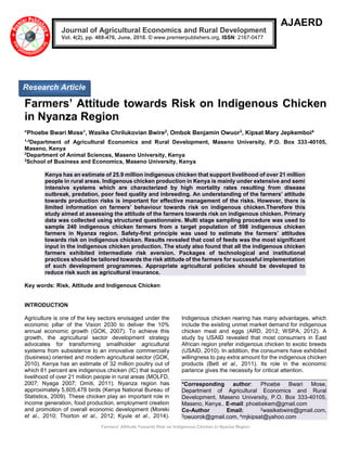 Farmers’ Attitude Towards Risk on Indigenous Chicken in Nyanza Region
AJAERD
Farmers’ Attitude towards Risk on Indigenous Chicken
in Nyanza Region
*Phoebe Bwari Mose1
, Wasike Chrilukovian Bwire2
, Ombok Benjamin Owuor3
, Kipsat Mary Jepkemboi4
1,4
Department of Agricultural Economics and Rural Development, Maseno University, P.O. Box 333-40105,
Maseno, Kenya
2
Department of Animal Sciences, Maseno University, Kenya
3
School of Business and Economics, Maseno University, Kenya
Kenya has an estimate of 25.9 million indigenous chicken that support livelihood of over 21 million
people in rural areas. Indigenous chicken production in Kenya is mainly under extensive and semi
intensive systems which are characterized by high mortality rates resulting from disease
outbreak, predation, poor feed quality and inbreeding. An understanding of the farmers’ attitude
towards production risks is important for effective management of the risks. However, there is
limited information on farmers’ behaviour towards risk on indigenous chicken.Therefore this
study aimed at assessing the attitude of the farmers towards risk on indigenous chicken. Primary
data was collected using structured questionnaire. Multi stage sampling procedure was used to
sample 240 indigenous chicken farmers from a target population of 598 indigenous chicken
farmers in Nyanza region. Safety-first principle was used to estimate the farmers’ attitudes
towards risk on indigenous chicken. Results revealed that cost of feeds was the most significant
input in the indigenous chicken production. The study also found that all the indigenous chicken
farmers exhibited intermediate risk aversion. Packages of technological and institutional
practices should be tailored towards the risk attitude of the farmers for successful implementation
of such development programmes. Appropriate agricultural policies should be developed to
reduce risk such as agricultural insurance.
Key words: Risk, Attitude and Indigenous Chicken
INTRODUCTION
Agriculture is one of the key sectors envisaged under the
economic pillar of the Vision 2030 to deliver the 10%
annual economic growth (GOK, 2007). To achieve this
growth, the agricultural sector development strategy
advocates for transforming smallholder agricultural
systems from subsistence to an innovative commercially
(business) oriented and modern agricultural sector (GOK,
2010). Kenya has an estimate of 32 million poultry out of
which 81 percent are indigenous chicken (IC) that support
livelihood of over 21 million people in rural areas (MOLFD,
2007; Nyaga 2007; Omiti, 2011). Nyanza region has
approximately 5,605,478 birds (Kenya National Bureau of
Statistics, 2009). These chicken play an important role in
income generation, food production, employment creation
and promotion of overall economic development (Moreki
et al., 2010; Thorton et al., 2012; Kyule et al., 2014).
Indigenous chicken rearing has many advantages, which
include the existing unmet market demand for indigenous
chicken meat and eggs (ARD, 2012; WSPA, 2012). A
study by USAID revealed that most consumers in East
African region prefer indigenous chicken to exotic breeds
(USAID, 2010). In addition, the consumers have exhibited
willingness to pay extra amount for the indigenous chicken
products (Bett et al., 2011). Its role in the economic
parlance gives the necessity for critical attention.
*Corresponding author: Phoebe Bwari Mose,
Department of Agricultural Economics and Rural
Development, Maseno University, P.O. Box 333-40105,
Maseno, Kenya.. E-mail: phoebekem@gmail.com
Co-Author Email: 2wasikebwire@gmail.com,
3owuorok@gmail.com, 4mjkipsat@yahoo.com
Journal of Agricultural Economics and Rural Development
Vol. 4(2), pp. 469-476, June, 2018. © www.premierpublishers.org, ISSN: 2167-0477
Research Article
 