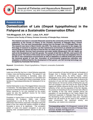 Domestication of Lais (Ompok hypopthalmus) in the Fishpond as a Sustainable Conservation Effort
JFAR
Domestication of Lais (Ompok hypopthalmus) in the
Fishpond as a Sustainable Conservation Effort
*Infa Minggawati, S.Pi., M.Si1, Lukas, S.Pi., M.Si2
1,2
Lecturer at the Faculty of Fishery, Christian University of Palangka Raya, Indonesia
The research was done in concrete fishponds owned by the community and the other owned the
Laboratory of the Faculty of Fishery of the Christian University of Palangka Raya, Central
Kalimantan. The Lais were domesticated coming from the Rungan river of Palangka Raya city.
The research was done in March throhh July 2016. The study was conducted in two stages, the
first stage of research to engineer Lais fish maintenance environment on plakstik pond and the
second stage to engineer the feed so that the fish can adapt and grow. The parameters observed
were: fish growth, survival, food conversion and water quality (temperature, DO, pH, depth), as
well as the development of Lais fish gonads. The sample of test fish is 200 fish, each pond is 50
tails per pond. The virtues of this study were to engineer the Lais fish feed and adaptation time of
the fish in new maintenance environments as well as adaptation to artificial foods that promote
the hormonal growth of Lais fish. Innovation of environmental engineering cultivation and
adaptation of artificial feed for the development of fish gonad. Lais fish farming technology can
be applied by freshwater fish farmers.
Keyword : Domestication, Ompok hypopthalmus, Fishpond, consevation,Sustainable
INTRODUCTION
Laisis one of the fish that live in inland fisheries especially
in lakes, rivers and flooding swamps. The spread of Lais
in Indonesia are commonly in Sumatera, Jawa and
Kalimantan, but the major distribution is in Sumatera and
Kalimantan. The inland fish in Asia is dominated by the
families of CyprinidaeandSiluridae (B. Sulistiyarto D et al,
2007).
Central Kalimantan is one of the biggest fishery resources
in Indonesia. The total fishery production per year of this
province is reaching 42,000 tons including Lais. Therefore,
fishery resources is not only important as the protein
supply but also the significant income for the inland
fishermen in this region.
Floodplain in tropical Asia is one of the hot spot of global
biodiversity (D. Dudgeon, 2000). Lais (Ompok
hypopthalmus) is one of the fish that live in Central
Kalimantan inland fishery especially in floodplain along the
banks of the river where the swamp condition is always
fluctuated is terms of its depthness. The conception
pattern of Laisis one season conception in one year
applying total conceptionspawner (Elvyra R DS et al,
2009).
Food composition of Lais that catched on the floodplain of
Rungan river in October 2013 through January 2014
consist of shrimp (61%), fry (44%), insects (54%)
(Minggawati I et al, 2015). The water table of the swamps
as the effect of the dry and rainy seasons will influence the
production of Lais and their availabilty in the nature.The
other factors are the human activity of fishing the Lais, the
land use changes in the river area as the result of illegal
logging will directly influence the life cycle of the fish, the
behaviour of fish, and the population of the fish. Besides,
the practice of inbreeding to the environment also affect to
the durability of the Lais which possible reduce the
population of Lais.According to the Yearly Report Fish
Catchment especially in Palangka Raya there has been
the decreasing of Lais cacthment every year. Therefore
before Lais will exctinct as the result of the changes of
water environment, fish catchment activity. and
inbreeding, Lais needs to be conserved.
*Corresponding author: Infa Minggawati, Lecturer at the
Faculty of Fishery, Christian University of Palangka Raya,
Indonesia. E-mail: infa41@gmail.com
Co-Author Email: lukasinel@gmail.com
Journal of Fisheries and Aquaculture Research
Vol. 3(1), pp. 012-015. July, 2018. © www.premierpublishers.org, ISSN: 2169-3031
Research Article
 