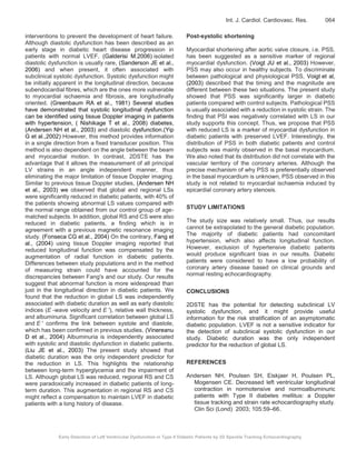 Early Detection of Left Ventricular Dysfunction in Type II Diabetic Patients by 2D Speckle Tracking Echocardiography
Int. J. Cardiol. Cardiovasc. Res. 064
interventions to prevent the development of heart failure.
Although diastolic dysfunction has been described as an
early stage in diabetic heart disease progression in
patients with normal LVEF, (Galderisi M.2006) isolated
diastolic dysfunction is usually rare, (Sanderson JE et al.,
2006) and when present, it often associated with
subclinical systolic dysfunction. Systolic dysfunction might
be initially apparent in the longitudinal direction, because
subendocardial fibres, which are the ones more vulnerable
to myocardial ischaemia and fibrosis, are longitudinally
oriented. (Greenbaum RA et al., 1981) Several studies
have demonstrated that systolic longitudinal dysfunction
can be identified using tissue Doppler imaging in patients
with hypertension, ( Nishikage T et al., 2008) diabetes,
(Andersen NH et al., 2003) and diastolic dysfunction.(Yip
G et al.,2002) However, this method provides information
in a single direction from a fixed transducer position. This
method is also dependent on the angle between the beam
and myocardial motion. In contrast, 2DSTE has the
advantage that it allows the measurement of all principal
LV strains in an angle independent manner, thus
eliminating the major limitation of tissue Doppler imaging.
Similar to previous tissue Doppler studies, (Andersen NH
et al., 2003) we observed that global and regional LSs
were significantly reduced in diabetic patients, with 40% of
the patients showing abnormal LS values compared with
the normal range obtained from our control group of age-
matched subjects. In addition, global RS and CS were also
reduced in diabetic patients, a finding which is in
agreement with a previous magnetic resonance imaging
study. (Fonseca CG et al., 2004) On the contrary, Fang et
al., (2004) using tissue Doppler imaging reported that
reduced longitudinal function was compensated by the
augmentation of radial function in diabetic patients.
Differences between study populations and in the method
of measuring strain could have accounted for the
discrepancies between Fang's and our study. Our results
suggest that abnormal function is more widespread than
just in the longitudinal direction in diabetic patients. We
found that the reduction in global LS was independently
associated with diabetic duration as well as early diastolic
indices (E -wave velocity and E ′), relative wall thickness,
and albuminuria. Significant correlation between global LS
and E ′ confirms the link between systole and diastole,
which has been confirmed in previous studies. (Vinereanu
D et al., 2004) Albuminuria is independently associated
with systolic and diastolic dysfunction in diabetic patients.
(Liu JE et al., 2003) The present study showed that
diabetic duration was the only independent predictor for
the reduction in LS. This highlights the relationship
between long-term hyperglycemia and the impairment of
LS. Although global LS was reduced, regional RS and CS
were paradoxically increased in diabetic patients of long-
term duration. This augmentation in regional RS and CS
might reflect a compensation to maintain LVEF in diabetic
patients with a long history of disease.
Post-systolic shortening
Myocardial shortening after aortic valve closure, i.e. PSS,
has been suggested as a sensitive marker of regional
myocardial dysfunction. (Voigt JU et al., 2003) However,
PSS may also occur in healthy subjects. To discriminate
between pathological and physiological PSS, Voigt et al,
(2003) described that the timing and the magnitude are
different between these two situations. The present study
showed that PSS was significantly larger in diabetic
patients compared with control subjects. Pathological PSS
is usually associated with a reduction in systolic strain. The
finding that PSI was negatively correlated with LS in our
study supports this concept. Thus, we propose that PSS
with reduced LS is a marker of myocardial dysfunction in
diabetic patients with preserved LVEF. Interestingly, the
distribution of PSS in both diabetic patients and control
subjects was mainly observed in the basal myocardium.
We also noted that its distribution did not correlate with the
vascular territory of the coronary arteries. Although the
precise mechanism of why PSS is preferentially observed
in the basal myocardium is unknown, PSS observed in this
study is not related to myocardial ischaemia induced by
epicardial coronary artery stenosis.
STUDY LIMITATIONS
The study size was relatively small. Thus, our results
cannot be extrapolated to the general diabetic population.
The majority of diabetic patients had concomitant
hypertension, which also affects longitudinal function.
However, exclusion of hypertensive diabetic patients
would produce significant bias in our results. Diabetic
patients were considered to have a low probability of
coronary artery disease based on clinical grounds and
normal resting echocardiography.
CONCLUSIONS
2DSTE has the potential for detecting subclinical LV
systolic dysfunction, and it might provide useful
information for the risk stratification of an asymptomatic
diabetic population. LVEF is not a sensitive indicator for
the detection of subclinical systolic dysfunction in our
study. Diabetic duration was the only independent
predictor for the reduction of global LS.
REFERENCES
Andersen NH, Poulsen SH, Eiskjaer H, Poulsen PL,
Mogensen CE. Decreased left ventricular longitudinal
contraction in normotensive and normoalbuminuric
patients with Type II diabetes mellitus: a Doppler
tissue tracking and strain rate echocardiography study.
Clin Sci (Lond) 2003; 105:59–66.
 
