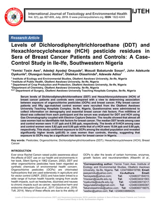 Levels of Dichlorodiphenyltrichloroethane (DDT) and Hexachlorocyclohexane (HCH) pesticide residues in Sera of Breast Cancer Patients and Controls:
A Case-Control Study in Ile-Ife, Southwestern Nigeria
IJTEH
Levels of Dichlorodiphenyltrichloroethane (DDT) and
Hexachlorocyclohexane (HCH) pesticide residues in
Sera of Breast Cancer Patients and Controls: A Case-
Control Study in Ile-Ife, Southwestern Nigeria
*Yemisi Tosin Awe1, Adedeji Ayodeji Onayade2, Mosudi Babatunde Sosan3, John Adekunle
Oyekunle4, Olusegun Isaac Alatise5, Olalekan Olasehinde6, Adewale Adisa7
1
Institute of Ecology and Environmental Studies, Obafemi Awolowo University, Ile-Ife, Nigeria
2
Institute of Public Health, Obafemi Awolowo University, Ile-Ife, Nigeria
3
Department of Crop Production and Protection, Obafemi Awolowo University, Ile-Ife, Nigeria
4
Department of Chemistry, Obafemi Awolowo University, Ile-Ife, Nigeria
5,6,7
Department of Surgery, Obafemi Awolowo University Teaching Hospitals Complex, Ile-Ife, Nigeria
Serum levels of Dichlorodiphenyltrichloroethane (DDT) and Hexachlorocyclohexane (HCH) of
breast cancer patients and controls were compared with a view to determining association
between exposure of organochlorine pesticides (OCPs) and breast cancer. Fifty breast cancer
patients and fifty age-matched control women were recruited from the Obafemi Awolowo
University Teaching Hospitals Complex, Ile-Ife, Nigeria. Questionnaires were administered to
collect information on demography and essential breast cancer risk factors. Five millilitres of
blood was collected from each participant and the serum was analysed for DDT and HCH using
Gas Chromatography coupled with Electron Capture Detector. The results showed that almost all
case women had no identifiable risk factors for breast cancer. The median DDT levels among case
and control women were 11.87 ppb and 6.395 ppb, respectively. The levels of δ-HCH among case
and control women were 5.82 ppb and 0.00 ppb while that of γ-HCH were 10.84 ppb and 0.00 ppb,
respectively. This study confirmed exposure to OCPs among the studied population and revealed
significantly higher levels (p≤0.05) in case women than controls, thereby, suggesting that
exposure to OCPs may be a significant risk factor for breast cancer in Nigeria.
Key words: Pesticides; Organochlorine; Dichlorodiphenyltrichloroethane (DDT); Hexachlorocyclohexane (HCH); Breast
Cancer
INTRODUCTION
Ever since Rachel Carson raised public awareness about
the effects of DDT use on our health and environments in
her book, Silent Spring in 1962 (Carson, 2002), DDT and
other organochlorine pesticides have been regarded as
synthetic chemicals of environmental health concern.
Organochlorine pesticides (OCPs) are chlorinated
hydrocarbons that are used extensively in agriculture and
for vector control (UNEP, 2003) and have been linked to a
wide range of human health hazards ranging from acute
health impacts, such as headaches, dizziness and nausea
to chronic impacts such as cancer, reproductive harm and
endocrine disruption (Guo et al., 2017; Giulivo et al., 2016;
Toft, 2014). Many of these effects are due to the ability of
OCPs to alter the levels of certain hormones, enzymes,
growth factors and neurotransmitters (Kleanthi et al.,
*Corresponding author: Yemisi Tosin Awe, Institute of
Ecology and Environmental Studies, Obafemi Awolowo
University, Ile-Ife, Nigeria. Tel: +2347068419799; Email:
aweyemi4u@yahoo.com; Co-Authors Email:
2
aonayade@yahoo.com; Tel: +2348037184015;
3msosan@oauife.edu.ng Tel: +2348034041583;
4oyekunle@oauife.edu.ng; Tel: +2348035673017;
5segunalatishe@gmail.com; Tel: +2348033859387;
6lekanolasehinde@yahoo.com; Tel: +2348060716670,
7wadisc@yahoo.com; Tel: +2348033889425;
International Journal of Toxicology and Environmental Health
Vol. 3(1), pp. 027-035, July, 2018. © www.premierpublishers.org. ISSN: 1822-424X
Research Article
 