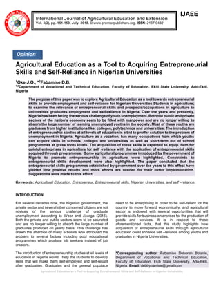 Agricultural Education as a Tool to Acquiring Entrepreneurial Skills and Self-Reliance in Nigerian Universities
IJAEE
Agricultural Education as a Tool to Acquiring Entrepreneurial
Skills and Self-Reliance in Nigerian Universities
1Oke J.O., *2Fabamise D.B.
1,2
Department of Vocational and Technical Education, Faculty of Education, Ekiti State University, Ado-Ekiti,
Nigeria
The purpose of this paper was to explore Agricultural Education as a tool towards entrepreneurial
skills to provide employment and self-reliance for Nigerian Universities Students in agriculture;
to examine the relevance of entrepreneurial skills and prospects/occupations in agriculture to
universities graduates employment and self-reliance in Nigeria. Over the years and presently,
Nigeria has been facing the serious challenge of youth unemployment. Both the public and private
sectors of the nation’s economy seem to be filled with manpower and are no longer willing to
absorb the large number of teeming unemployed youths in the society. Most of these youths are
graduates from higher institutions like, colleges, polytechnics and universities. The introduction
of entrepreneurship studies at all levels of education is a bid to proffer solution to the problem of
unemployment in Nigeria. Agriculture as a vocation, has many occupations from which youths
can acquire skills in schools, colleges and universities as well as short-term out of school
programmes at grass roots levels. The acquisition of these skills is expected to equip them for
gainful enterprises in agriculture for self -reliance with the application of entrepreneurial skills
acquired through programmes. Some agricultural programmes introduced by the government of
Nigeria to promote entrepreneurship in agriculture were highlighted. Constraints to
entrepreneurial skills development were also highlighted. The paper concluded that the
entrepreneurial skills programmes established by government over the years to this effect have
yielded little positive results and more efforts are needed for their better implementation.
Suggestions were made to this effect.
Keywords: Agricultural Education, Entrepreneur, Entrepreneurial skills, Nigerian Universities, and self –reliance.
INTRODUCTION
For several decades now, the Nigerian government, the
private sector and several other concerned citizens are not
novices of the serious challenge of graduate
unemployment according to Weor and Akorga (2016).
Both the private and public sectors seem to be saturated
and are no longer willing to absorb the large number of
graduates produced on yearly basis. This challenge has
drawn the attention of many scholars who attributed the
problem to several factors including poor educational
programmes which produce job seekers instead of job
creators.
The introduction of entrepreneurship studies at all levels of
education in Nigeria would help the students to develop
skills that will make them self-employed and self-reliant
after graduation. Graduates and the general populace
need to be enterprising in order to be self-reliant for the
country to move forward economically, and agricultural
sector is endowed with several opportunities that will
provide skills for business enterprises for the production of
goods and services. It is in respect to these
aforementioned facts, that this study highlights how
acquisition of entrepreneurial skills through agricultural
education could enhance self –reliance among youths and
graduates in Nigeria Universities.
*Corresponding author: Fabamise Deborah Bolanle,
Department of Vocational and Technical Education,
Faculty of Education, Ekiti State University, Ado-Ekiti,
Nigeria. Email: debbybamise@gmail.com
International Journal of Agricultural Education and Extension
Vol. 4(2), pp. 151-159, July, 2018. © www.premierpublishers.org, ISSN: 2167-0432
Opinion
 