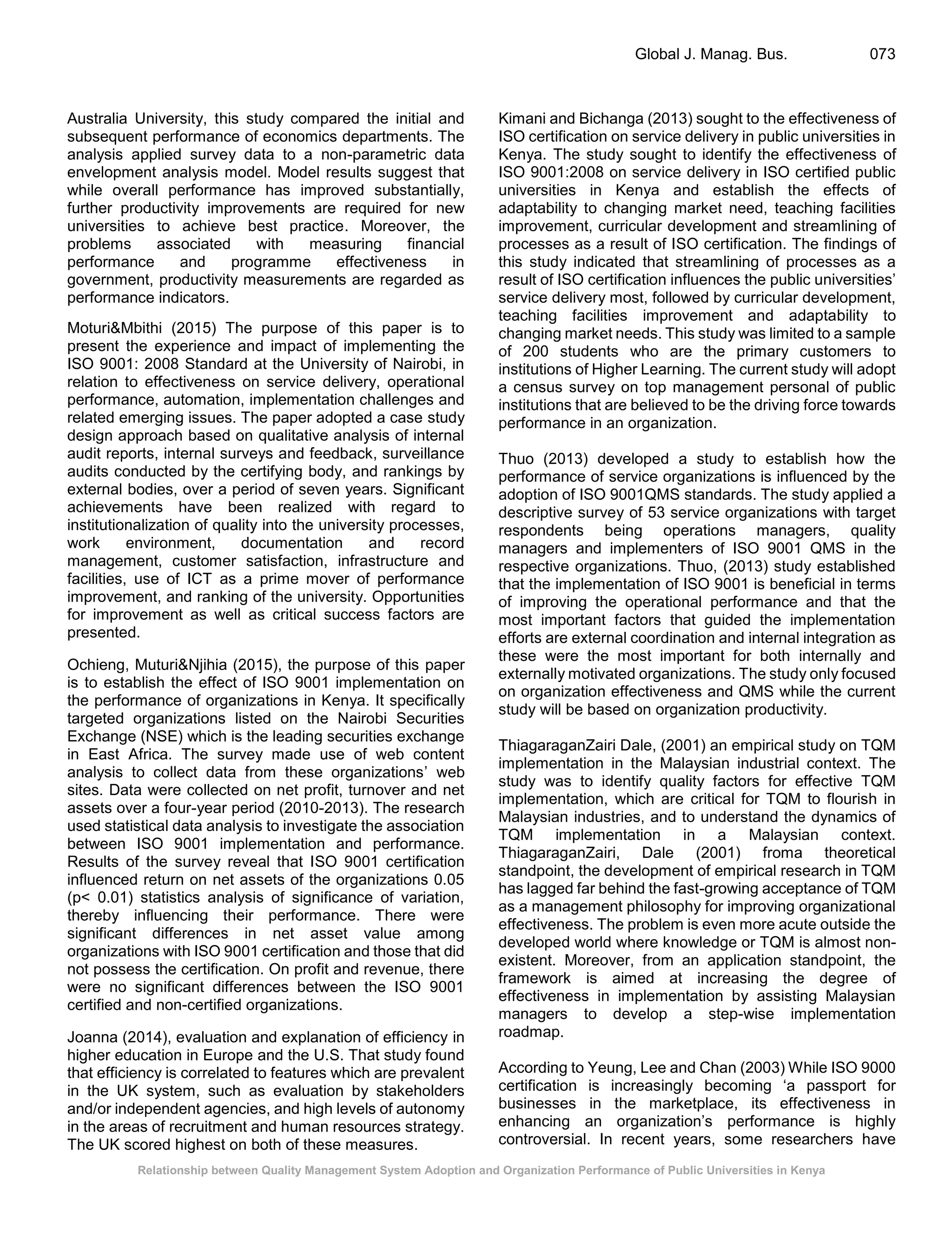 Relationship between Quality Management System Adoption and Organization Performance of Public Universities in Kenya
Global J. Manag. Bus. 073
Australia University, this study compared the initial and
subsequent performance of economics departments. The
analysis applied survey data to a non-parametric data
envelopment analysis model. Model results suggest that
while overall performance has improved substantially,
further productivity improvements are required for new
universities to achieve best practice. Moreover, the
problems associated with measuring financial
performance and programme effectiveness in
government, productivity measurements are regarded as
performance indicators.
Moturi&Mbithi (2015) The purpose of this paper is to
present the experience and impact of implementing the
ISO 9001: 2008 Standard at the University of Nairobi, in
relation to effectiveness on service delivery, operational
performance, automation, implementation challenges and
related emerging issues. The paper adopted a case study
design approach based on qualitative analysis of internal
audit reports, internal surveys and feedback, surveillance
audits conducted by the certifying body, and rankings by
external bodies, over a period of seven years. Significant
achievements have been realized with regard to
institutionalization of quality into the university processes,
work environment, documentation and record
management, customer satisfaction, infrastructure and
facilities, use of ICT as a prime mover of performance
improvement, and ranking of the university. Opportunities
for improvement as well as critical success factors are
presented.
Ochieng, Muturi&Njihia (2015), the purpose of this paper
is to establish the effect of ISO 9001 implementation on
the performance of organizations in Kenya. It specifically
targeted organizations listed on the Nairobi Securities
Exchange (NSE) which is the leading securities exchange
in East Africa. The survey made use of web content
analysis to collect data from these organizations’ web
sites. Data were collected on net profit, turnover and net
assets over a four-year period (2010-2013). The research
used statistical data analysis to investigate the association
between ISO 9001 implementation and performance.
Results of the survey reveal that ISO 9001 certification
influenced return on net assets of the organizations 0.05
(p< 0.01) statistics analysis of significance of variation,
thereby influencing their performance. There were
significant differences in net asset value among
organizations with ISO 9001 certification and those that did
not possess the certification. On profit and revenue, there
were no significant differences between the ISO 9001
certified and non-certified organizations.
Joanna (2014), evaluation and explanation of efficiency in
higher education in Europe and the U.S. That study found
that efficiency is correlated to features which are prevalent
in the UK system, such as evaluation by stakeholders
and/or independent agencies, and high levels of autonomy
in the areas of recruitment and human resources strategy.
The UK scored highest on both of these measures.
Kimani and Bichanga (2013) sought to the effectiveness of
ISO certification on service delivery in public universities in
Kenya. The study sought to identify the effectiveness of
ISO 9001:2008 on service delivery in ISO certified public
universities in Kenya and establish the effects of
adaptability to changing market need, teaching facilities
improvement, curricular development and streamlining of
processes as a result of ISO certification. The findings of
this study indicated that streamlining of processes as a
result of ISO certification influences the public universities’
service delivery most, followed by curricular development,
teaching facilities improvement and adaptability to
changing market needs. This study was limited to a sample
of 200 students who are the primary customers to
institutions of Higher Learning. The current study will adopt
a census survey on top management personal of public
institutions that are believed to be the driving force towards
performance in an organization.
Thuo (2013) developed a study to establish how the
performance of service organizations is influenced by the
adoption of ISO 9001QMS standards. The study applied a
descriptive survey of 53 service organizations with target
respondents being operations managers, quality
managers and implementers of ISO 9001 QMS in the
respective organizations. Thuo, (2013) study established
that the implementation of ISO 9001 is beneficial in terms
of improving the operational performance and that the
most important factors that guided the implementation
efforts are external coordination and internal integration as
these were the most important for both internally and
externally motivated organizations. The study only focused
on organization effectiveness and QMS while the current
study will be based on organization productivity.
ThiagaraganZairi Dale, (2001) an empirical study on TQM
implementation in the Malaysian industrial context. The
study was to identify quality factors for effective TQM
implementation, which are critical for TQM to flourish in
Malaysian industries, and to understand the dynamics of
TQM implementation in a Malaysian context.
ThiagaraganZairi, Dale (2001) froma theoretical
standpoint, the development of empirical research in TQM
has lagged far behind the fast-growing acceptance of TQM
as a management philosophy for improving organizational
effectiveness. The problem is even more acute outside the
developed world where knowledge or TQM is almost non-
existent. Moreover, from an application standpoint, the
framework is aimed at increasing the degree of
effectiveness in implementation by assisting Malaysian
managers to develop a step-wise implementation
roadmap.
According to Yeung, Lee and Chan (2003) While ISO 9000
certification is increasingly becoming ‘a passport for
businesses in the marketplace, its effectiveness in
enhancing an organization’s performance is highly
controversial. In recent years, some researchers have
 