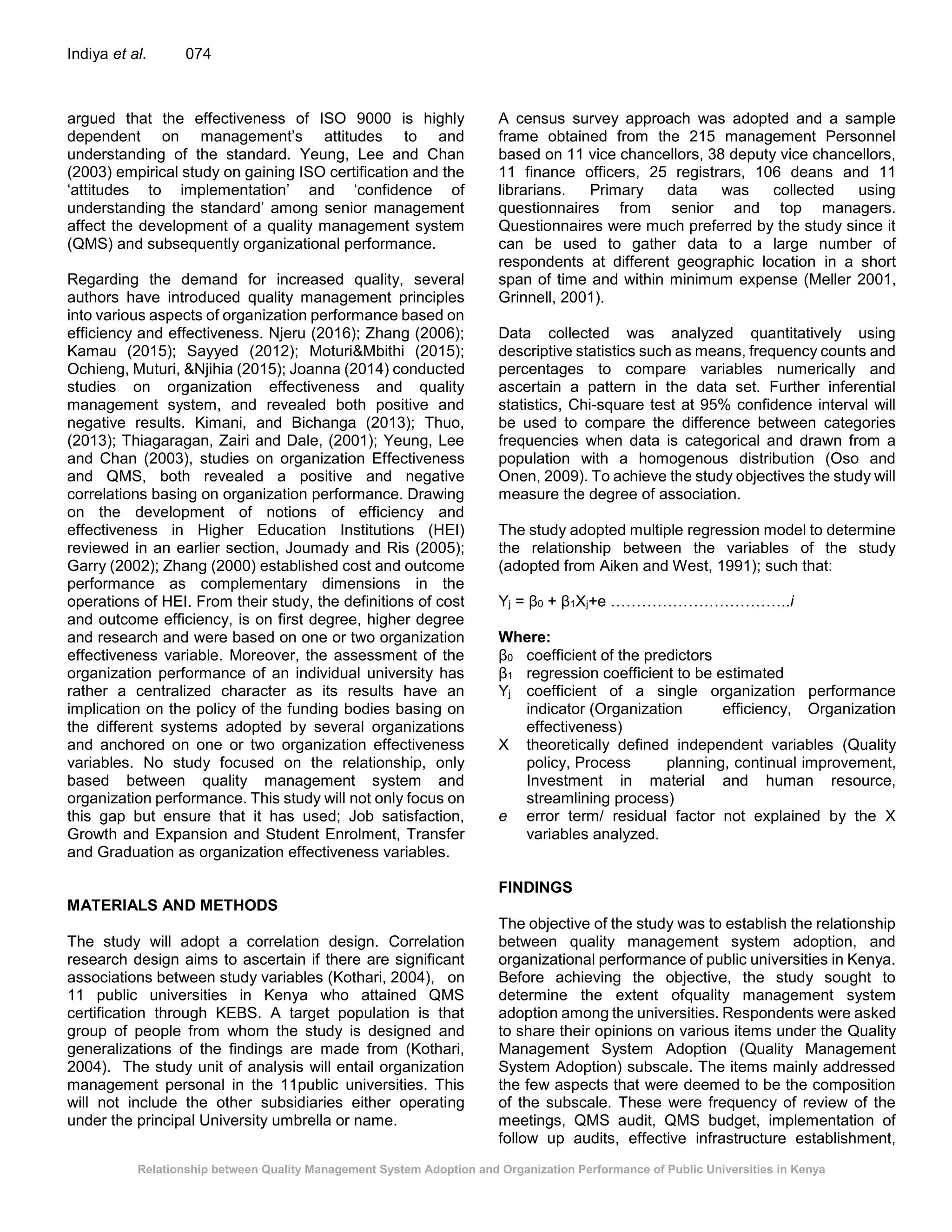 Relationship between Quality Management System Adoption and Organization Performance of Public Universities in Kenya
Indiya et al. 074
argued that the effectiveness of ISO 9000 is highly
dependent on management’s attitudes to and
understanding of the standard. Yeung, Lee and Chan
(2003) empirical study on gaining ISO certification and the
‘attitudes to implementation’ and ‘confidence of
understanding the standard’ among senior management
affect the development of a quality management system
(QMS) and subsequently organizational performance.
Regarding the demand for increased quality, several
authors have introduced quality management principles
into various aspects of organization performance based on
efficiency and effectiveness. Njeru (2016); Zhang (2006);
Kamau (2015); Sayyed (2012); Moturi&Mbithi (2015);
Ochieng, Muturi, &Njihia (2015); Joanna (2014) conducted
studies on organization effectiveness and quality
management system, and revealed both positive and
negative results. Kimani, and Bichanga (2013); Thuo,
(2013); Thiagaragan, Zairi and Dale, (2001); Yeung, Lee
and Chan (2003), studies on organization Effectiveness
and QMS, both revealed a positive and negative
correlations basing on organization performance. Drawing
on the development of notions of efficiency and
effectiveness in Higher Education Institutions (HEI)
reviewed in an earlier section, Joumady and Ris (2005);
Garry (2002); Zhang (2000) established cost and outcome
performance as complementary dimensions in the
operations of HEI. From their study, the definitions of cost
and outcome efficiency, is on first degree, higher degree
and research and were based on one or two organization
effectiveness variable. Moreover, the assessment of the
organization performance of an individual university has
rather a centralized character as its results have an
implication on the policy of the funding bodies basing on
the different systems adopted by several organizations
and anchored on one or two organization effectiveness
variables. No study focused on the relationship, only
based between quality management system and
organization performance. This study will not only focus on
this gap but ensure that it has used; Job satisfaction,
Growth and Expansion and Student Enrolment, Transfer
and Graduation as organization effectiveness variables.
MATERIALS AND METHODS
The study will adopt a correlation design. Correlation
research design aims to ascertain if there are significant
associations between study variables (Kothari, 2004), on
11 public universities in Kenya who attained QMS
certification through KEBS. A target population is that
group of people from whom the study is designed and
generalizations of the findings are made from (Kothari,
2004). The study unit of analysis will entail organization
management personal in the 11public universities. This
will not include the other subsidiaries either operating
under the principal University umbrella or name.
A census survey approach was adopted and a sample
frame obtained from the 215 management Personnel
based on 11 vice chancellors, 38 deputy vice chancellors,
11 finance officers, 25 registrars, 106 deans and 11
librarians. Primary data was collected using
questionnaires from senior and top managers.
Questionnaires were much preferred by the study since it
can be used to gather data to a large number of
respondents at different geographic location in a short
span of time and within minimum expense (Meller 2001,
Grinnell, 2001).
Data collected was analyzed quantitatively using
descriptive statistics such as means, frequency counts and
percentages to compare variables numerically and
ascertain a pattern in the data set. Further inferential
statistics, Chi-square test at 95% confidence interval will
be used to compare the difference between categories
frequencies when data is categorical and drawn from a
population with a homogenous distribution (Oso and
Onen, 2009). To achieve the study objectives the study will
measure the degree of association.
The study adopted multiple regression model to determine
the relationship between the variables of the study
(adopted from Aiken and West, 1991); such that:
Yj = β0 + β1Xj+e ……………………………..i
Where:
β0 coefficient of the predictors
β1 regression coefficient to be estimated
Yj coefficient of a single organization performance
indicator (Organization efficiency, Organization
effectiveness)
X theoretically defined independent variables (Quality
policy, Process planning, continual improvement,
Investment in material and human resource,
streamlining process)
e error term/ residual factor not explained by the X
variables analyzed.
FINDINGS
The objective of the study was to establish the relationship
between quality management system adoption, and
organizational performance of public universities in Kenya.
Before achieving the objective, the study sought to
determine the extent ofquality management system
adoption among the universities. Respondents were asked
to share their opinions on various items under the Quality
Management System Adoption (Quality Management
System Adoption) subscale. The items mainly addressed
the few aspects that were deemed to be the composition
of the subscale. These were frequency of review of the
meetings, QMS audit, QMS budget, implementation of
follow up audits, effective infrastructure establishment,
 