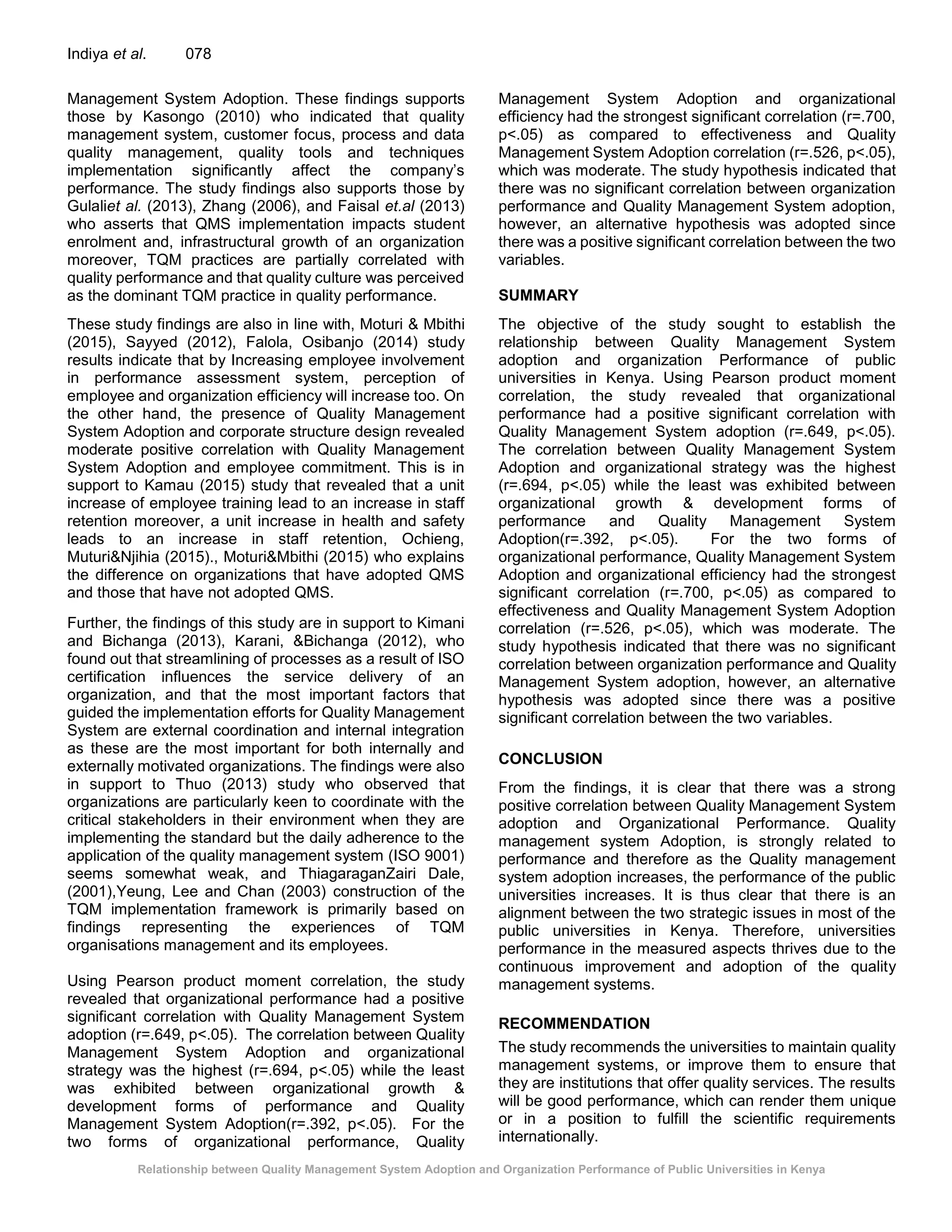 Relationship between Quality Management System Adoption and Organization Performance of Public Universities in Kenya
Indiya et al. 078
Management System Adoption. These findings supports
those by Kasongo (2010) who indicated that quality
management system, customer focus, process and data
quality management, quality tools and techniques
implementation significantly affect the company’s
performance. The study findings also supports those by
Gulaliet al. (2013), Zhang (2006), and Faisal et.al (2013)
who asserts that QMS implementation impacts student
enrolment and, infrastructural growth of an organization
moreover, TQM practices are partially correlated with
quality performance and that quality culture was perceived
as the dominant TQM practice in quality performance.
These study findings are also in line with, Moturi & Mbithi
(2015), Sayyed (2012), Falola, Osibanjo (2014) study
results indicate that by Increasing employee involvement
in performance assessment system, perception of
employee and organization efficiency will increase too. On
the other hand, the presence of Quality Management
System Adoption and corporate structure design revealed
moderate positive correlation with Quality Management
System Adoption and employee commitment. This is in
support to Kamau (2015) study that revealed that a unit
increase of employee training lead to an increase in staff
retention moreover, a unit increase in health and safety
leads to an increase in staff retention, Ochieng,
Muturi&Njihia (2015)., Moturi&Mbithi (2015) who explains
the difference on organizations that have adopted QMS
and those that have not adopted QMS.
Further, the findings of this study are in support to Kimani
and Bichanga (2013), Karani, &Bichanga (2012), who
found out that streamlining of processes as a result of ISO
certification influences the service delivery of an
organization, and that the most important factors that
guided the implementation efforts for Quality Management
System are external coordination and internal integration
as these are the most important for both internally and
externally motivated organizations. The findings were also
in support to Thuo (2013) study who observed that
organizations are particularly keen to coordinate with the
critical stakeholders in their environment when they are
implementing the standard but the daily adherence to the
application of the quality management system (ISO 9001)
seems somewhat weak, and ThiagaraganZairi Dale,
(2001),Yeung, Lee and Chan (2003) construction of the
TQM implementation framework is primarily based on
findings representing the experiences of TQM
organisations management and its employees.
Using Pearson product moment correlation, the study
revealed that organizational performance had a positive
significant correlation with Quality Management System
adoption (r=.649, p<.05). The correlation between Quality
Management System Adoption and organizational
strategy was the highest (r=.694, p<.05) while the least
was exhibited between organizational growth &
development forms of performance and Quality
Management System Adoption(r=.392, p<.05). For the
two forms of organizational performance, Quality
Management System Adoption and organizational
efficiency had the strongest significant correlation (r=.700,
p<.05) as compared to effectiveness and Quality
Management System Adoption correlation (r=.526, p<.05),
which was moderate. The study hypothesis indicated that
there was no significant correlation between organization
performance and Quality Management System adoption,
however, an alternative hypothesis was adopted since
there was a positive significant correlation between the two
variables.
SUMMARY
The objective of the study sought to establish the
relationship between Quality Management System
adoption and organization Performance of public
universities in Kenya. Using Pearson product moment
correlation, the study revealed that organizational
performance had a positive significant correlation with
Quality Management System adoption (r=.649, p<.05).
The correlation between Quality Management System
Adoption and organizational strategy was the highest
(r=.694, p<.05) while the least was exhibited between
organizational growth & development forms of
performance and Quality Management System
Adoption(r=.392, p<.05). For the two forms of
organizational performance, Quality Management System
Adoption and organizational efficiency had the strongest
significant correlation (r=.700, p<.05) as compared to
effectiveness and Quality Management System Adoption
correlation (r=.526, p<.05), which was moderate. The
study hypothesis indicated that there was no significant
correlation between organization performance and Quality
Management System adoption, however, an alternative
hypothesis was adopted since there was a positive
significant correlation between the two variables.
CONCLUSION
From the findings, it is clear that there was a strong
positive correlation between Quality Management System
adoption and Organizational Performance. Quality
management system Adoption, is strongly related to
performance and therefore as the Quality management
system adoption increases, the performance of the public
universities increases. It is thus clear that there is an
alignment between the two strategic issues in most of the
public universities in Kenya. Therefore, universities
performance in the measured aspects thrives due to the
continuous improvement and adoption of the quality
management systems.
RECOMMENDATION
The study recommends the universities to maintain quality
management systems, or improve them to ensure that
they are institutions that offer quality services. The results
will be good performance, which can render them unique
or in a position to fulfill the scientific requirements
internationally.
 