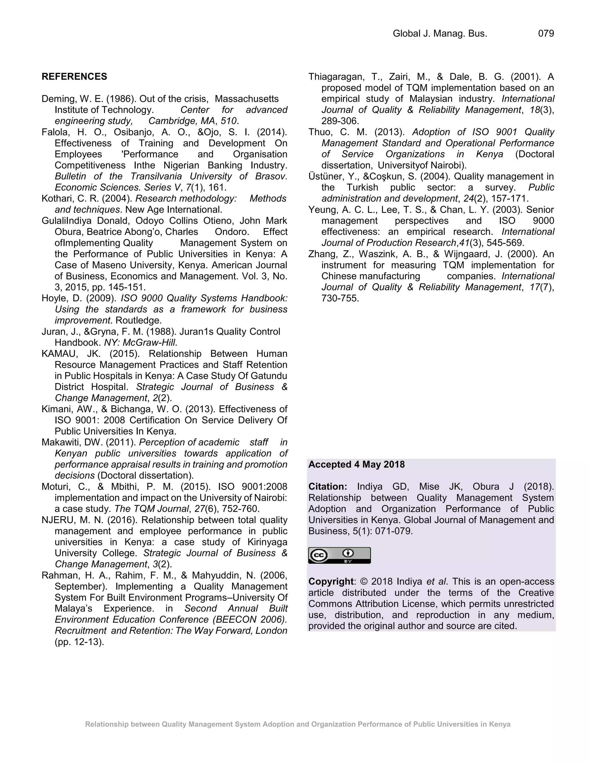 Relationship between Quality Management System Adoption and Organization Performance of Public Universities in Kenya
Global J. Manag. Bus. 079
REFERENCES
Deming, W. E. (1986). Out of the crisis, Massachusetts
Institute of Technology. Center for advanced
engineering study, Cambridge, MA, 510.
Falola, H. O., Osibanjo, A. O., &Ojo, S. I. (2014).
Effectiveness of Training and Development On
Employees 'Performance and Organisation
Competitiveness Inthe Nigerian Banking Industry.
Bulletin of the Transilvania University of Brasov.
Economic Sciences. Series V, 7(1), 161.
Kothari, C. R. (2004). Research methodology: Methods
and techniques. New Age International.
GulaliIndiya Donald, Odoyo Collins Otieno, John Mark
Obura, Beatrice Abong’o, Charles Ondoro. Effect
ofImplementing Quality Management System on
the Performance of Public Universities in Kenya: A
Case of Maseno University, Kenya. American Journal
of Business, Economics and Management. Vol. 3, No.
3, 2015, pp. 145-151.
Hoyle, D. (2009). ISO 9000 Quality Systems Handbook:
Using the standards as a framework for business
improvement. Routledge.
Juran, J., &Gryna, F. M. (1988). Juran1s Quality Control
Handbook. NY: McGraw-Hill.
KAMAU, JK. (2015). Relationship Between Human
Resource Management Practices and Staff Retention
in Public Hospitals in Kenya: A Case Study Of Gatundu
District Hospital. Strategic Journal of Business &
Change Management, 2(2).
Kimani, AW., & Bichanga, W. O. (2013). Effectiveness of
ISO 9001: 2008 Certification On Service Delivery Of
Public Universities In Kenya.
Makawiti, DW. (2011). Perception of academic staff in
Kenyan public universities towards application of
performance appraisal results in training and promotion
decisions (Doctoral dissertation).
Moturi, C., & Mbithi, P. M. (2015). ISO 9001:2008
implementation and impact on the University of Nairobi:
a case study. The TQM Journal, 27(6), 752-760.
NJERU, M. N. (2016). Relationship between total quality
management and employee performance in public
universities in Kenya: a case study of Kirinyaga
University College. Strategic Journal of Business &
Change Management, 3(2).
Rahman, H. A., Rahim, F. M., & Mahyuddin, N. (2006,
September). Implementing a Quality Management
System For Built Environment Programs–University Of
Malaya’s Experience. in Second Annual Built
Environment Education Conference (BEECON 2006).
Recruitment and Retention: The Way Forward, London
(pp. 12-13).
Thiagaragan, T., Zairi, M., & Dale, B. G. (2001). A
proposed model of TQM implementation based on an
empirical study of Malaysian industry. International
Journal of Quality & Reliability Management, 18(3),
289-306.
Thuo, C. M. (2013). Adoption of ISO 9001 Quality
Management Standard and Operational Performance
of Service Organizations in Kenya (Doctoral
dissertation, Universityof Nairobi).
Üstüner, Y., &Coşkun, S. (2004). Quality management in
the Turkish public sector: a survey. Public
administration and development, 24(2), 157-171.
Yeung, A. C. L., Lee, T. S., & Chan, L. Y. (2003). Senior
management perspectives and ISO 9000
effectiveness: an empirical research. International
Journal of Production Research,41(3), 545-569.
Zhang, Z., Waszink, A. B., & Wijngaard, J. (2000). An
instrument for measuring TQM implementation for
Chinese manufacturing companies. International
Journal of Quality & Reliability Management, 17(7),
730-755.
Accepted 4 May 2018
Citation: Indiya GD, Mise JK, Obura J (2018).
Relationship between Quality Management System
Adoption and Organization Performance of Public
Universities in Kenya. Global Journal of Management and
Business, 5(1): 071-079.
Copyright: © 2018 Indiya et al. This is an open-access
article distributed under the terms of the Creative
Commons Attribution License, which permits unrestricted
use, distribution, and reproduction in any medium,
provided the original author and source are cited.
 