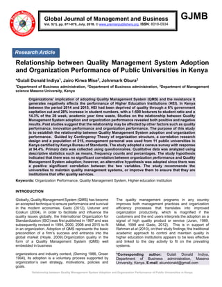 Relationship between Quality Management System Adoption and Organization Performance of Public Universities in Kenya
GJMB
Relationship between Quality Management System Adoption
and Organization Performance of Public Universities in Kenya
*Gulali Donald Indiya1, Jairo Kirwa Mise2, Johnmark Obura3
1
Department of Business administration, 2
Department of Business administration, 3
Department of Management
science Maseno University, Kenya
Organizations’ implication of adopting Quality Management System (QMS) and the resistance it
generates negatively affects the performance of Higher Education Institutions (HEI). In Kenya
between the period 2014 and 2015, HEI had been deprived of quality through a 6% government
capitation cut and 28% increase in student numbers, with a 1:500 lecturers to student ratio and a
14.3% of the 28 week, academic year time waste. Studies on the relationship between Quality
Management System adoption and organization performance revealed both positive and negative
results. Past studies suggest that the relationship may be affected by other factors such as quality
performance, innovation performance and organization performance. The purpose of this study
is to establish the relationship between Quality Management System adoption and organization
performance. Guided by Contingency Theory of organization structure, a correlation research
design and a population of 215, management personal was used from 11 public universities in
Kenya certified by Kenya Bureau of Standards. The study adopted a census survey with response
at 94.4%. Primary data was collected using questionnaires. Qualitative data was analyzed using
descriptive statistics such as means, frequency counts and percentages. The study hypothesis
indicated that there was no significant correlation between organization performance and Quality
Management System adoption; however, an alternative hypothesis was adopted since there was
a positive significant correlation between the two variables. The study recommends the
universities to maintain quality management systems, or improve them to ensure that they are
institutions that offer quality services.
Keywords: Organization Performance, Quality Management System, Higher education institution
INTRODUCTION
Globally, Quality Management System (QMS) has become
an accepted technique to ensure performance and survival
in the modern economies. Gado (2012), Ustuner and
Coskun (2004), in order to facilitate and influence the
quality issues globally, the International Organization for
Standardization (ISO) was first published in 1987 and was
subsequently revised in 1994, 2000, 2008 and 2015 to fit
in an organization. Adoption of QMS represents the basic
precondition of a firm’s success and entrance into the
global market (Hoyle, 2009).Organization quality in the
form of a Quality Management System (QMS) well
embedded in business
organizations and industry context, (Deming 1986, Green
1994), its adoption is a voluntary process supported by
organization’s own strategy, motivations, policies and
goals.
The quality management programs in any country
improves both management practices and organization
efficiency processes that translates into improved
organization productivity, which is magnified if the
customers and the end users interprets the adoption as a
signal of high quality product or service (Juran, 1989,
Mittal, 1999 and Gado, 2012). This is in support of
Rahman et.al (2010), on their study findings; the traditional
academic approach to control and maintain quality in
higher education institutions appears to be less effective
and linked to the day activity to fit on the prevailing
systems.
*Corresponding author: Gulali Donald Indiya,
Department of Business administration, Maseno
University, Kenya. E-mail: akundonald@gmail.com
Global Journal of Management and Business
Vol. 5(1), pp. 071-079, July, 2018. © www.premierpublishers.org, ISSN: 8018-0934
Research Article
 