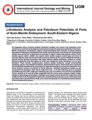 Lithofacies Analysis and Petroleum Potentials of Parts of Ikom-Mamfe Embayment, South-Eastern Nigeria
IJGM
Lithofacies Analysis and Petroleum Potentials of Parts
of Ikom-Mamfe Embayment, South-Eastern Nigeria
1Nse Udo Essien, 2Ama Otele, *3Emmanuel Etim Okon
1,3
Department of Geology, University of Calabar, Calabar, Cross River State, Nigeria
2
Department of Petroleum Engineering/Geoscience Technology, Federal Polytechnic Ekowe, Bayelsa State,
Nigeria
An integrated study involving detailed lithofacies analysis and source rock evaluation were
carried out to reconstruct the paleoenvironment and assess the petroleum potentials of the Ikom–
Mamfe embayment, southeastern Nigeria. Sedimentological field mapping involving detailed
description of lithologic characteristics and facies characterisation was carried out. Geochemical
studies were carried out to determine the quantity of organic matter total organic carbon (TOC),
soluble organic matter (SOM), the organic matter quality (organic matter type) and level of
maturity. Results show that the dominant vertical succession of the various lithofacies indicate a
general finning upward succession with basal massive pebbly sandstone, medium to coarse
grained sandstones with intercalation of shale and mudstones. Seven lithofacies A to G, were
identified. These include: conglomerates, massive pebbly sandstone, trough cross-bedded
sandstone, planar cross-bedded sandstone, shale/mudstone facies. These facies were compared
with established standard facies association for determining paleoenvironment of deposition. The
facies analysis carried out pointed to fluvial (alluvial – braided) depositional system as the
environment of deposition. TOC values range from 0.05 – 4.13 wt% indicating poor to excellent
and SOM range from 200 – 6000 ppm indicating also poor to excellent. The amount of pyrolizable
carbon derived as S1 and S2 peaks suggested that the source rocks possess organic matter
capable of generating hydrocarbons. Hydrogen and oxygen indices (HI and OI) ranged from 0.24
to 656 and 0.53 to 61.90 mg/gTOC respectively. Analyses of the evaluated source rock shows that
the hydrocarbon potential of the study area is lean and typically of a reworked terrestrial deposit
of fluvial depositional system.
Keywords: Petroleum potentials, organic matter, mudstone facies, cross bedding, fluvial system
INTRODUCTION
Sedimentary environment of deposition is determined by
detailed study of the characteristics of the sediments.
These are hinged upon by the different environmental
factors upon which the sediments from their provenance to
their depositional site have being through e.g. physical,
biological and chemical factors and/or a combination of all
these (Tucker 2003; Okon 2015; Essien and Okon 2016;
Quasim et al 2017). It is also important to note that post-
depositional modifications (diagenesis and tectonic
adjustments, in some cases) leave imprints on the final
rock exposed for study, therefore care is to be taken to
properly decipher the depositional setting amidst these
factors. The Mamfe basin straddles the border between
south – eastern Nigeria and Western Cameroon. It
extends from the Southern Benue Trough, where it is
bounded at the NE and SW by the Bamenda and Oban
Massifs of about 500m elevation (Figure 1) to the south.
*Corresponding Author: Emmanuel Etim Okon,
Department of Geology, University of Calabar, Calabar,
Cross River State, Nigeria. E-mail:
etyboy911@yahoo.com; Tel: +234 8030841340
International Journal Geology and Mining
Vol. 4(2), pp. 190-201, August, 2018. © www.premierpublishers.org. ISSN: 3019-8261
Research Article
 