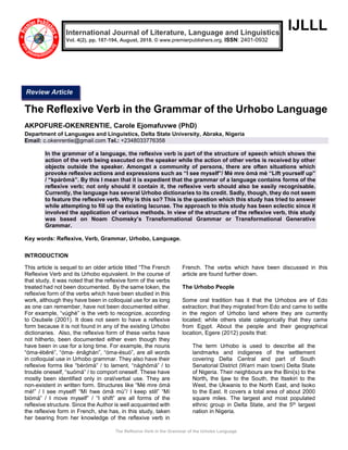 The Reflexive Verb in the Grammar of the Urhobo Language
IJLLL
The Reflexive Verb in the Grammar of the Urhobo Language
AKPOFURE-OKENRENTIE, Carole Ejomafuvwe (PhD)
Department of Languages and Linguistics, Delta State University, Abraka, Nigeria
Email: c.okenrentie@gmail.com Tel.: +2348033776358
In the grammar of a language, the reflexive verb is part of the structure of speech which shows the
action of the verb being executed on the speaker while the action of other verbs is received by other
objects outside the speaker. Amongst a community of persons, there are often situations which
provoke reflexive actions and expressions such as “I see myself”/ Mé mre ómà mè “Lift yourself up”
/ “kpárōmà”. By this I mean that it is expedient that the grammar of a language contains forms of the
reflexive verb; not only should it contain it, the reflexive verb should also be easily recognisable.
Currently, the language has several Urhobo dictionaries to its credit. Sadly, though, they do not seem
to feature the reflexive verb. Why is this so? This is the question which this study has tried to answer
while attempting to fill up the existing lacunae. The approach to this study has been eclectic since it
involved the application of various methods. In view of the structure of the reflexive verb, this study
was based on Noam Chomsky’s Transformational Grammar or Transformational Generative
Grammar.
Key words: Reflexive, Verb, Grammar, Urhobo, Language.
INTRODUCTION
This article is sequel to an older article titled “The French
Reflexive Verb and its Urhobo equivalent. In the course of
that study, it was noted that the reflexive form of the verbs
treated had not been documented. By the same token, the
reflexive form of the verbs which have been studied in this
work, although they have been in colloquial use for as long
as one can remember, have not been documented either.
For example, “vúghè” is the verb to recognize, according
to Osubele (2001). It does not seem to have a reflexive
form because it is not found in any of the existing Urhobo
dictionaries. Also, the reflexive form of these verbs have
not hitherto, been documented either even though they
have been in use for a long time. For example, the nouns
“óma-ébēré”, “óma- énāghán”, “óma-ésuὸ”, are all words
in colloquial use in Urhobo grammar. They also have their
reflexive forms like “bérómà” / to lament, “nághōmà” / to
trouble oneself, “suómà” / to comport oneself. These have
mostly been identified only in oral/verbal use. They are
non-existent in written form. Structures like “Mé mre ómà
mé!” / I see myself! “Mí hwe ómā mù”/ I keep still” “Mí
biómà” / I move myself” / “I shift” are all forms of the
reflexive structure. Since the Author is well acquainted with
the reflexive form in French, she has, in this study, taken
her bearing from her knowledge of the reflexive verb in
French. The verbs which have been discussed in this
article are found further down.
The Urhobo People
Some oral tradition has it that the Urhobos are of Edo
extraction; that they migrated from Edo and came to settle
in the region of Urhobo land where they are currently
located; while others state categorically that they came
from Egypt. About the people and their geographical
location, Egere (2012) posits that:
The term Urhobo is used to describe all the
landmarks and indigenes of the settlement
covering Delta Central and part of South
Senatorial District (Warri main town) Delta State
of Nigeria. Their neighbours are the Bini(s) to the
North, the Ijaw to the South, the Itsekiri to the
West, the Ukwanis to the North East, and Isoko
to the East. It covers a total area of about 2000
square miles. The largest and most populated
ethnic group in Delta State, and the 5th largest
nation in Nigeria.
International Journal of Literature, Language and Linguistics
Vol. 4(2), pp. 187-194, August, 2018. © www.premierpublishers.org, ISSN: 2401-0932
Review Article
 