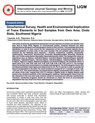 Geochemical Survey, Health and Environmental Implication of Trace Elements in Soil Samples from Owo Area, Ondo State, Southwest Nigeria
IJGM
Geochemical Survey, Health and Environmental Implication
of Trace Elements in Soil Samples from Owo Area, Ondo
State, Southwest Nigeria
*1Jayeola, A.O., 2Odundun, O.A.
1,2
Department of Earth Sciences, Adekunle Ajasin University, Akungba Akoko, Ondo State, Nigeria
This study involves the geochemical assessment of trace elements of surface soil samples from
Owo area in Ondo State, Nigeria. In environmental studies, chemical elements are often
distinguished as lithogenic and anthropogenic based on their sources. The knowledge about their
distribution in soils is thus crucial for the assessment of the environmental hazards due to
chemical pollution of urban soils. In this area, fourteen (14) soil samples were collected and
analyzed for the following trace elements – Zinc(Zn), Copper(Cu), Lead(Pb), Arsenic(As),
Cadmium(Cd), Titanium(Ti), Strontium(Sr), Zircon(Zr), Molybdenum(Mo), Silver(Ag), Rubidium
(Rb), and Tin(Sn) using Atomic Absorption Spectrophotometry (AAS). The background values as
determined were as follows: Zn(8.30-8.70ppm), Cu(1.95-2.19ppm), Pb(0.83-0.87ppm) As(0.052-
0.054ppm), Cd(0.06-0.07ppm), Ti(0.12-0.14ppm), Sr(0.04-0.05ppm), Zr(0.04-0.05ppm), Mo(0.13-
0.14ppm), Ag(0.12 0.13ppm), Rb(0.013-0.014ppm) and Sn(0.07-0.08ppm).The threshold values in
(ppm) were: 9.12, 2.69, 0.93, 0.06, 0.07, 0.20, 0.05, 0.06, 0.20, 0.26, 0.02, and 0.11. The increase
above the background concentrations is probably anthropogenic. The Anthropogenic Factor (AF)
and Geoaccumulation Index (Igeo) were determined for Zn, Pb, Cu and As in order to quantify the
level of contamination in the soils. The result revealed an average AF of 1.1 and Igeo of -0.44, 1.00,
-1.05 and -0.37. This result indicates uncontaminated to slightly contaminated soil condition. The
pH values of the soils, ranging from (5.5-7.7) indicate a slightly acidic to slightly alkaline soils
owing to the chemical reactions of the anthropogenic additives. Anthropogenic inputs from the
few industries in the area were quite minimal, except for municipal and vehicular contributions.
Therefore, monitoring programs should be introduced to check the level of environmental
degradation that may result from future anthropogenic perturbations.
Key words: Geoaccumulation Index, Trace Element, Lithogenic, Degradation
INTRODUCTION
Soil survey is widely used in exploration geochemistry, and
very successful results have been achieved, especially
with surveys conducted in residual soils. Anomalous
concentration of metals in soils may come from the
bedrock itself and in some cases through natural transport,
but are more often due to anthropogenic input from solid
or liquid waste deposits, agricultural inputs, fallout of
industrial and urban emissions. The diagnosis of soil
contamination by potentially harmful metals has been the
subject of public interest since the 1970s countless studies
have been reported by many researchers, (Young, 1996,
Alloway and Ayres 1997). This is due to the environmental
and health problems caused by high metal contents in soils
which can affect microorganisms, plants, animals and
human beings through contaminated water and crops.
*Corresponding Author: Jayeola, A.O., Department of
Earth Sciences, Adekunle Ajasin University, Akungba
Akoko, Ondo State, Nigeria. E-mail:
jaffero2001@yahoo.com
International Journal Geology and Mining
Vol. 4(2), pp. 202-210, August, 2018. © www.premierpublishers.org. ISSN: 3019-8261
Research Article
 