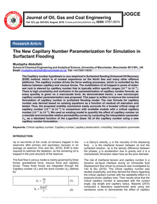 The New Capillary Number Parameterization for Simulation in Surfactant Flooding
JOGCE
The New Capillary Number Parameterization for Simulation in
Surfactant Flooding
Mustapha Abdullahi
School of Chemical Engineering and Analytical Science, University of Manchester, Manchester M13 9PL, UK
Email: mustapha.abdullahi@manchester.ac.uk, Tel: +447388119656
The Capillary number hypothesis is very empirical in Surfactant flooding Enhanced Oil Recovery
(EOR) method. which is of modest experience on the North Sea and many other offshore
platforms. The capillary number drives the force wetting processes, which is controlled by the
balance between capillary and viscous forces. The mobilization of oil trapped in pores of water-
wet rock is steered by capillary number that is typically within specific ranges (𝟏𝟎−𝟓
to 𝟏𝟎−𝟒
).
There is high uncertainty and confusion in the parameterization of capillary number formula, as
every quantity is given on a macroscale level. As demonstrated herein, a new microscopic
capillary number parameterization was proposed. This paper is written to improve the numerical
formulation of capillary number in surfactant flooding model. The new formula for capillary
number was derived based on existing equations as a function of residual oil saturation and
tested. Thus, the proposed mobility mechanism easily accounts for a broader critical range of
capillary number (𝟏𝟎−𝟔
to 𝟏𝟎−𝟒
) in comparison with available models with a critical capillary
number (𝟏𝟎−𝟓
to 𝟏𝟎−𝟒
). We used an existing model to quantify the effect of capillary number on
a miscible and immiscible relative permeability curves by computing the interpolation parameter
𝑭 𝒌𝒓 as a tabulated function of the Logarithm (base 10) of the capillary number using a new
capillary number formulation.
Keywords: Critical capillary number; Capillary number; capillary desaturation; miscibility; Interpolation parameter.
INTRODUCTION
Up to two-thirds of the crude oil remains trapped in the
reservoirs after primary and secondary recovery in an
average oil reservoir (Yan and Qiu, 2016). EOR is then
required to optimise the depletion, as the remaining oil is
trapped in the pore structure of the reservoir.
The fluid flow in porous media is mainly governed by three
forces: gravitational force, viscous force and capillary
forces. These three forces are integrated through the
Capillary number (𝑁𝑐) and the bond number (𝐵𝑜) defined
by:
𝑁𝑐 =
𝑢𝜇
𝜎
(1)
𝐵𝑜 =
∆𝜌𝑔𝑑2
𝜎 (2)
𝑢 is Darcy’s velocity, µ is the viscosity of the displacing
fluid, 𝜎 is the interfacial tension between oil and the
surfactant solution, ∆p is the density difference between
the phases, g is acceleration due to gravity and d is a
characteristic dimension taken here as the pore diameter.
The role of interfacial tension and capillary number in a
dynamic air-liquid interface during an immiscible fluid
displacement flow driven by pressure was investigated by
Yan & Qiu (2016). The critical capillary number was
studied analytically, and they derived the theory regarding
the critical capillary number with the wettability effect in a
pressure-driven capillary tube. Their results show that the
critical capillary number is associated with the contact
angle, slip length and capillary radius. Basante (2010)
conducted a laboratory experimental work using two
sandstone cores to demonstrate the effect of capillary
Journal of Oil, Gas and Coal Engineering
Vol. 3(1), pp. 023-033, August, 2018. © www.premierpublishers.org. ISSN: 0767-0974
Research Article
 