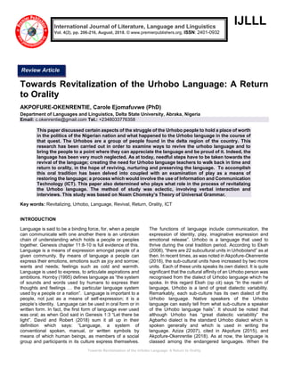 Towards Revitalization of the Urhobo Language: A Return to Orality
IJLLL
Towards Revitalization of the Urhobo Language: A Return
to Orality
AKPOFURE-OKENRENTIE, Carole Ejomafuvwe (PhD)
Department of Languages and Linguistics, Delta State University, Abraka, Nigeria
Email: c.okenrentie@gmail.com Tel.: +2348033776358
This paper discussed certain aspects of the struggle of the Urhobo people to hold a place of worth
in the politics of the Nigerian nation and what happened to the Urhobo language in the course of
that quest. The Urhobos are a group of people found in the delta region of the country. This
research has been carried out in order to examine ways to revive the urhobo language and to
bring the people to a point where they can appreciate the language and be proud of it. Indeed, the
language has been very much neglected. As at today, needful steps have to be taken towards the
revival of the language; creating the need for Urhobo language teachers to walk back in time and
return to orality, in the hope of reviving, nurturing and preserving the language. To accomplish
this oral tradition has been delved into coupled with an examination of play as a means of
restoring the language; a process which would involve the use of Information and Communication
Technology (ICT). This paper also determined who plays what role in the process of revitalizing
the Urhobo language. The method of study was eclectic, involving verbal interaction and
interviews. This study was based on Noam Chomsky’s Theory of Universal Grammar.
Key words: Revitalizing, Urhobo, Language, Revival, Return, Orality, ICT
INTRODUCTION
Language is said to be a binding force, for, when a people
can communicate with one another there is an unbroken
chain of understanding which holds a people or peoples
together. Genesis chapter 11:8-10 is full evidence of this.
Language is a means of expression amongst people of a
given community. By means of language a people can
express their emotions, emotions such as joy and sorrow;
wants and needs; feelings such as cold and warmth.
Language is used to express, to articulate aspirations and
ambitions. Hornby (1995) defines language as “the system
of sounds and words used by humans to express their
thoughts and feelings … the particular language system
used by a people or a nation”. Language is important to a
people, not just as a means of self-expression; it is a
people’s identity. Language can be used in oral form or in
written form. In fact, the first form of language ever used
was oral; as when God said in Genesis 1:3 “Let there be
light”. David and Robert (2018) sum it all up in their
definition which says: “Language, a system of
conventional spoken, manual, or written symbols by
means of which human beings, as members of a social
group and participants in its culture express themselves.
The functions of language include communication, the
expression of identity, play, imaginative expression and
emotional release”. Urhobo is a language that used to
thrive during the oral tradition period. According to Ekeh
(2008), “there are 22 subcultural units in Urhoboland” as at
then. In recent times, as was noted in Akpofure-Okenrentie
(2018), the sub-cultural units have increased by two more
units. Each of these units speaks its own dialect. It is quite
significant that the cultural affinity of an Urhobo person was
recognised from the dialect of Urhobo language which he
spoke. In this regard Ekeh (op cit) says “In the realm of
language, Urhobo is a land of great dialectic variability.
Remarkably, each sub-culture has its own dialect of the
Urhobo language. Native speakers of the Urhobo
language can easily tell from what sub-culture a speaker
of the Urhobo language hails”. It should be noted that
although Urhobo has “great dialectic variability” the
Agbarho dialect is the standard Urhobo dialect which is
spoken generally and which is used in writing the
language. Aziza (2007), cited in Akpofure (2015), and
Akpofure-Okenrentie (2018). As at now, the language is
classed among the endangered languages. When the
International Journal of Literature, Language and Linguistics
Vol. 4(2), pp. 206-216, August, 2018. © www.premierpublishers.org, ISSN: 2401-0932
Review Article
 