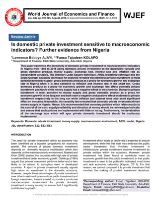 Is domestic private investment sensitive to macroeconomic indicators? Further evidence from Nigeria
WJEF
Is domestic private investment sensitive to macroeconomic
indicators? Further evidence from Nigeria
1
Lawrence Boboye AJAYI, *2
Funso Tajudeen KOLAPO
1,2
Department of Finance, Ekiti State University, Ado-Ekiti, Nigeria
This paper examined the sensitivity of domestic private investment to macroeconomic indicators
in Nigeria from 1986 to 2015 using domestic private investment as the dependent variable and
gross domestic product, money supply, exchange rate, interest rate and inflation rate as
independent variables. The Ordinary Least Square technique, ARDL Modeling technique and the
Engle Granger causality technique for analysis revealed that domestic private investment is most
sensitive to money supply, gross domestic product as a proxy for economic growth and exchange
rate in Nigeria while it is less sensitive to inflation and interest rate in the short run. Gross
domestic product as a proxy for economic growth and exchange rate affect domestic private
investment positively while money supply has a negative effect in the short run. Domestic private
investment is most sensitive to money supply and gross domestic product as a proxy for
economic growth in the long run and both exert a negative and positive effect on domestic private
investment respectively in the long run while inflation and interest rates also exert significant
effect on the same. Meanwhile, the causality test revealed that domestic private investment drives
money supply in Nigeria. Hence, it is recommended that monetary policies which relate mostly to
the control of the cost, supply/availability and direction of money should be reviewed periodically
and ensure that such policies are implemented with little or no lag. Furthermore, the devaluation
of the exchange rate which will spur private domestic investment should be cautiously
implemented.
Keywords: Domestic private investment, money supply, macroeconomic environment, ARDL model, Nigeria
JEL classification: E22; E52; E62
INTRODUCTION
The need for private investment within an economy has
been identified as a booster (propellant) for economic
growth. The amount of private domestic investment
depends on domestic resource mobilisation which also
depends on the macroeconomic environment. Majeed and
Khan (2008) posited that countries with high rate of private
investment have better economic growth. Oshikoya (1994)
argued that private investment performs better and is less
likely to be related to corruption even in developed
countries. A spurt in private investment usually signals
high return on investment in the domestic economy.
However, despite these advantages of private investment
over other investment types such as public investment and
foreign investment, there is a need to provide a conducive
macroeconomic environment for private domestic
investment in every country to ensure that it significantly
contributes to growth.
Investment which exists at two levels is essential to ensure
development; while the first level may embrace the public
sector investment that involves investment in
infrastructure; private investment involves investment by
private entities within the economy. However, private
investment has been found to contribute more on
economic growth than the public investment, in that public
investment is seen to be politically motivated most times
and lack economic rationality (Kaputo, 2011). For that
reason, we cannot compared it to private investment that
involves the making of prudent investment decisions.
*Corresponding author: Funso Tajudeen KOLAPO,
Department of Finance, Ekiti State University, Ado-Ekiti,
Nigeria. Email: realvega1959@gmail.com; Co-Author
Email: boblaw2006@yahoo.com
World Journal of Economics and Finance
Vol. 4(2), pp. 100-105, August, 2018. © www.premierpublishers.org. ISSN: 3012-8103
Review Article
 