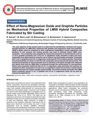 Effect of Nano-Magnesium Oxide and Graphite Particles on Mechanical Properties of LM09 Hybrid Composites Fabricated by Stir Casting
IRJMSE
Effect of Nano-Magnesium Oxide and Graphite Particles
on Mechanical Properties of LM09 Hybrid Composites
Fabricated by Stir Casting
B. Selvam1*, M. Maria Jude2, M. Maheshwaran3, A. Manikandan4, S. Idayavarman5
1
School of Mechanical and Industrial Engineering, Ethiopian Institute of Technology-Mekelle, Mekelle University,
Ethiopia
2,3,4,5
Department of Mechanical Engineering, Mookambigai College of Engineering, Keeranur, Pudukkottai, India
The main objective of this present work is to determine the densification, hardness and impact
strength behavior on LM09 alloy reinforced with graphite and magnesium oxide nano-particles.
LM09 is lighter metal as compared to other engineering metals/alloys except magnesium and
beryllium. In this research stir casting process was used to fabricate hybrid LM09 nano-
composite. The composites were prepared by varying the proportion of reinforcements such as
1.2 wt.% graphite (constant) and 1.5-3.5 wt. % magnesium oxide. Densities of alloy and nano-
composites were determined by using the rule of mixture and Archimedes principles. Composite
with 1.2 wt. % graphite and 2.5 wt. % magnesium oxide have 95.75% of relative density. Theoretical
and actual densities are closer so that the cast composites were produced with less porosity. The
mechanical properties of nano-composite such as hardness and impact strength was measured
and clearly show that the LM09 alloy is enhanced through the reinforcement of nano-particles.
Hybrid nano-composite reinforced with 2.5 wt. % magnesium oxide dominates the hardness as
compared to other composites (1.5 and 3.5 wt. % magnesium oxide) The increase in reinforcement
particles enhances the impact strength proportionally. The present finding concludes that LM09
hybrid composite having 1.2 wt. % graphite and 2.5 wt. % magnesium oxide can be used for
engineering applications.
Keywords: aluminium alloy, metal matrix composite, graphite, nano-particle, densification, magnesium oxide.
INTRODUCTION
Metal matrix composites are used in many applications like
marine, automotive, structural and aerospace industries.
The researchers have been working to enhance the metal
matrix with suitable reinforcements for overcoming the
problems of the existing system. Aluminum and its alloys
are used for their ideal combination of properties such as
specific weight, good ductility, lightweight, better corrosion
resistance etc. (Lina et al., 2012). The steel can be
replaced by aluminium and its alloys to eliminate the major
drawback of steel such as corrosion and better conduction
of heat and electricity. Major reduction of weight is
achieved in the transport industries if aluminium and its
alloys used. Aluminium and its alloys are used in many
applications such as missiles, satellites, aerospace
components and architectural components. Even though,
the properties of aluminium alloys have to be enhanced for
making more suitable in the modern industrial applications.
Metal matrix composites are used in many applications as
compared to monolithic metal and alloys so that composite
materials use has been increased every day for industrial
applications. Metal matrix composites are produced
through various manufacturing techniques such as solid
state processing, liquid state processing, in-situ
processing, deposition techniques etc. (Surappa, 2003;
Hashim et al., 1992; Himashu et al., 2014; Karbalaei
Akbari et al., 2015).
*Corresponding author: B. Selvam, School of Mechanical and
Industrial Engineering, Ethiopian Institute of Technology-Mekelle,
Mekelle University, Ethiopia. E-mail: bselvam.eit@gmail.com. Tel:
+251-989846856. Fax : +251344409304 Co-Author Email :
2
mariajude2510@gmail.com Tel: +917708040112;
3
maheshmec94@gmail.com Tel: +919865508829;
4
appujeni2907@gmail.com Tel: +917904945475;
5
rockfortidhayan27@gmail.com Tel: +917010392741
International Research Journal of Materials Science and Engineering
Vol. 4(2), pp. 040-046, September, 2018. © www.premierpublishers.org. ISSN: 1539-7897
Research Article
 
