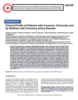 Clinical Profile of Patients with Coronary Tortuosity and its Relation with Coronary Artery Disease
IJCCR
Clinical Profile of Patients with Coronary Tortuosity and
its Relation with Coronary Artery Disease
*Ankush Gupta1, Prashant Panda2, Yash P. Sharma3, Ashwin Mahesh4, Prafull Sharma5, Nalin
K. Mahesh6
1
Assistant professor, Department of Medicine & Cardiology, Base Hospital Delhi Cantt, New Delhi-10, India
2
Assistant professor, Department of cardiology, Advanced Cardiac Center, PGIMER Chandigarh, India
3
Head of the Department, Department of cardiology, Advanced Cardiac Center, PGIMER Chandigarh, India
4
Resident, Department of Medicine, Jaipur Golden Hospital, New Delhi, India
5
Associate professor, Department of Medicine & Cardiology, Base Hospital Delhi Cantt, New Delhi-10, India
6
Head of the Department, Department of Medicine & Cardiology, Base Hospital Delhi Cantt, New Delhi-10, India
Coronary tortuosity is a common angiographic finding. This study was done to observe the
clinical profile of patients with coronary tortuosity (CT) and its relation with coronary artery
disease (CAD). Method: A total 224 patients undergoing angiography for suspected CAD were
included in the study. Coronary tortuosity was defined by the presence of ≥3 consecutive bends
of > 45 degree, measured at end-diastole in an epicardial artery ≥2 mm in diameter. Coronary
tortuosity was present in 45(20.1%) patients (CT group) in the study and another 45 patients
without coronary tortuosity was randomly selected as control (NCT group). Clinical profile of CT
and NCT group was compared. Results: Incidence of coronary tortuosity was significantly higher
in females (p=0.000) and hypertensives (p=0.001) patients. Coronary tortuosity was most
commonly seen in Left circumflex coronary artery. Incidence of CAD was significantly lower in
CT group as compare to NCT group (0.02). Risk factors for CAD was associated with reduced
incidence of Coronary tortuosity. Majority (88.5%) patient with CT without CAD presented with
chronic stable angina out of which (65.2%) had an objective evidence of myocardial ischemia.
Conclusion: Coronary tortuosity is more commonly seen females and hypertensive patients. It
has negative correlation with CAD but can lead to myocardial ischemia. Risk factors of CAD do
not predict CT.
Keywords: coronary tortuosity; myocardial ischemia; coronary artery disease; chronic stable angina.
INTRODUCTION
Coronary artery disease (CAD) is the leading cause of
mortality and morbidity worldwide (Lloyd-Jones D et al,
2010; Zhang XH et al, 2008). The gold standard for
diagnosis of CAD is coronary angiography. Coronary
tortuosity (CT) is a common angiographic finding
encountered by cardiologists. Its association with chronic
pressure load and impaired left ventricular relaxation and
possibly coronary ischemia has been suggested by some
studies (Zegers ES et al, 2007; Turgut O et al, 2007; Jakob
M et al, 1996; Gaibazzi N, 2011; Gaibazzi N et al, 2011).
Tortuous coronaries could hamper the ventricular function.
They have been proposed as an indicator of the ventricular
dysfunction (Turgut O et al, 2007). CT is also associated
with reversible myocardial perfusion defects and chronic
*Corresponding author: Ankush Gupta, Department of
Medicine & Cardiology, Base Hospital Delhi Cantt, New
Delhi-10, India. E-mail: drankushgupta@gmail.com; Tel.:
+919592903488
International Journal of Cardiology and Cardiovascular Research
Vol. 4(2), pp. 066-071, September, 2018. © www.premierpublishers.org, ISSN: 3102-9869
Research Article
 