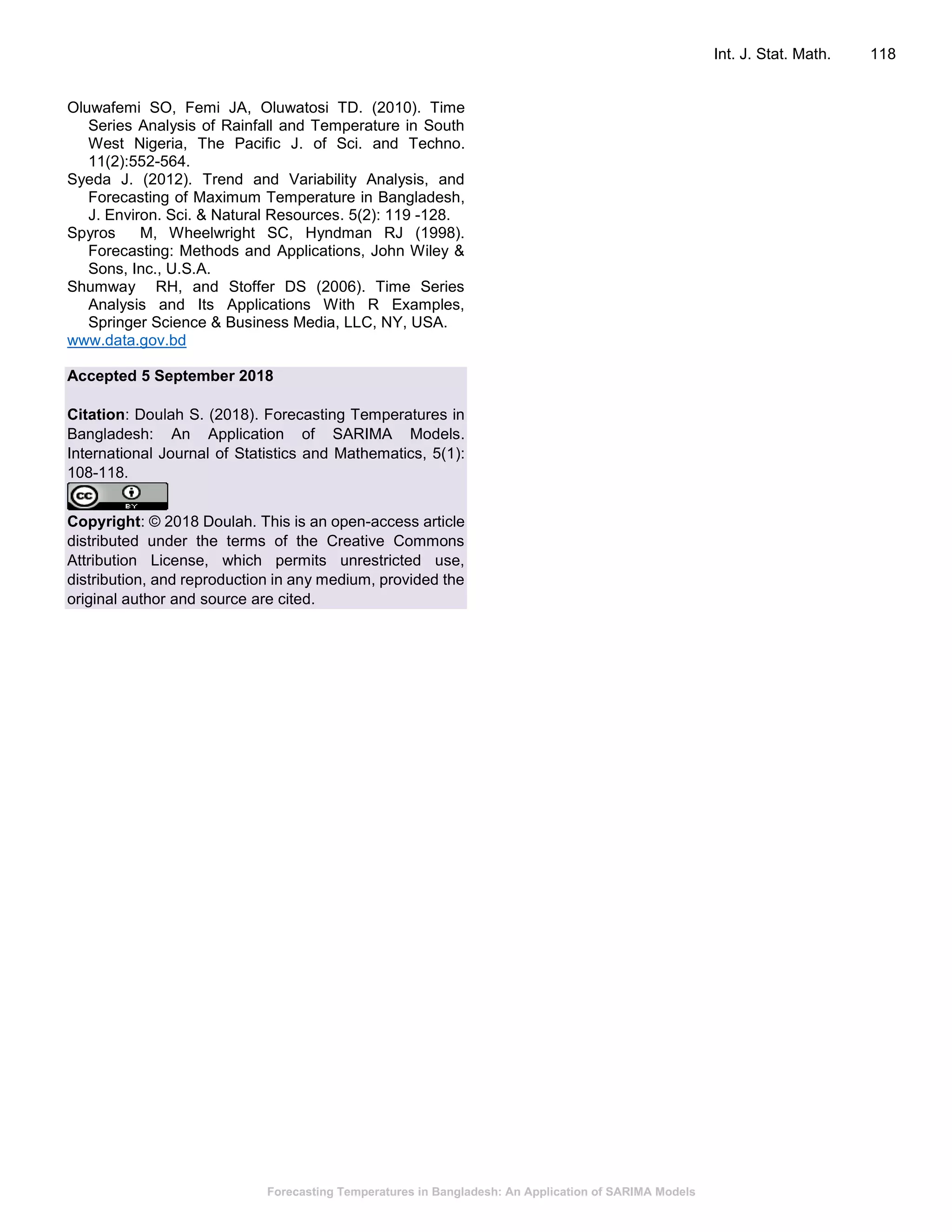 Forecasting Temperatures in Bangladesh: An Application of SARIMA Models
Int. J. Stat. Math. 118
Oluwafemi SO, Femi JA, Oluwatosi TD. (2010). Time
Series Analysis of Rainfall and Temperature in South
West Nigeria, The Pacific J. of Sci. and Techno.
11(2):552-564.
Syeda J. (2012). Trend and Variability Analysis, and
Forecasting of Maximum Temperature in Bangladesh,
J. Environ. Sci. & Natural Resources. 5(2): 119 -128.
Spyros M, Wheelwright SC, Hyndman RJ (1998).
Forecasting: Methods and Applications, John Wiley &
Sons, Inc., U.S.A.
Shumway RH, and Stoffer DS (2006). Time Series
Analysis and Its Applications With R Examples,
Springer Science & Business Media, LLC, NY, USA.
www.data.gov.bd
Accepted 5 September 2018
Citation: Doulah S. (2018). Forecasting Temperatures in
Bangladesh: An Application of SARIMA Models.
International Journal of Statistics and Mathematics, 5(1):
108-118.
Copyright: © 2018 Doulah. This is an open-access article
distributed under the terms of the Creative Commons
Attribution License, which permits unrestricted use,
distribution, and reproduction in any medium, provided the
original author and source are cited.
 