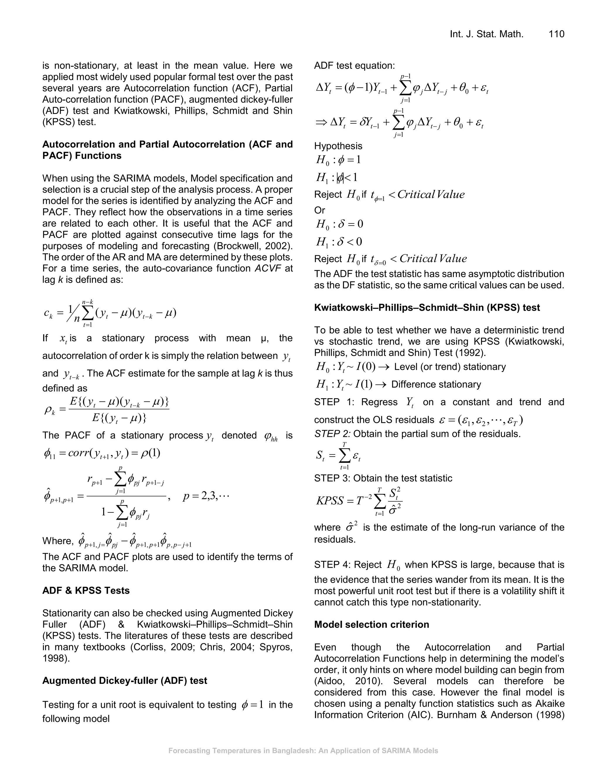 Forecasting Temperatures in Bangladesh: An Application of SARIMA Models
Int. J. Stat. Math. 110
is non-stationary, at least in the mean value. Here we
applied most widely used popular formal test over the past
several years are Autocorrelation function (ACF), Partial
Auto-correlation function (PACF), augmented dickey-fuller
(ADF) test and Kwiatkowski, Phillips, Schmidt and Shin
(KPSS) test.
Autocorrelation and Partial Autocorrelation (ACF and
PACF) Functions
When using the SARIMA models, Model specification and
selection is a crucial step of the analysis process. A proper
model for the series is identified by analyzing the ACF and
PACF. They reflect how the observations in a time series
are related to each other. It is useful that the ACF and
PACF are plotted against consecutive time lags for the
purposes of modeling and forecasting (Brockwell, 2002).
The order of the AR and MA are determined by these plots.
For a time series, the auto-covariance function ACVF at
lag k is defined as:



 
kn
t
kttk yy
n
c
1
))((1 
If tx is a stationary process with mean μ, the
autocorrelation of order k is simply the relation between ty
and kty  . The ACF estimate for the sample at lag k is thus
defined as
)}{(
)})({(





 
t
ktt
k
yE
yyE
The PACF of a stationary process ty denoted hh is
)1(),( 111    tt yycorr
,3,2,
1
ˆ
1
1
11
1,1 








 p
r
rr
p
j
jpj
p
j
jppjp
pp



Where, 1,1,1,1
ˆˆˆˆ
  jpppppjjp 
The ACF and PACF plots are used to identify the terms of
the SARIMA model.
ADF & KPSS Tests
Stationarity can also be checked using Augmented Dickey
Fuller (ADF) & Kwiatkowski–Phillips–Schmidt–Shin
(KPSS) tests. The literatures of these tests are described
in many textbooks (Corliss, 2009; Chris, 2004; Spyros,
1998).
Augmented Dickey-fuller (ADF) test
Testing for a unit root is equivalent to testing 1 in the
following model
ADF test equation:
tjt
p
j
jtt YYY   


  0
1
1
1)1(
tjt
p
j
jtt YYY   


  0
1
1
1
Hypothesis
1:0 H
1||:1 H
Reject 0H if ValueCriticalt 1
Or
0:0 H
0:1 H
Reject 0H if ValueCriticalt 0
The ADF the test statistic has same asymptotic distribution
as the DF statistic, so the same critical values can be used.
Kwiatkowski–Phillips–Schmidt–Shin (KPSS) test
To be able to test whether we have a deterministic trend
vs stochastic trend, we are using KPSS (Kwiatkowski,
Phillips, Schmidt and Shin) Test (1992).
)0(~:0 IYH t Level (or trend) stationary
)1(~:1 IYH t Difference stationary
STEP 1: Regress tY on a constant and trend and
construct the OLS residuals ),,,( 21 T 
STEP 2: Obtain the partial sum of the residuals.


T
t
ttS
1

STEP 3: Obtain the test statistic



T
t
tS
TKPSS
1
2
2
2
ˆ
where
2
ˆ is the estimate of the long-run variance of the
residuals.
STEP 4: Reject 0H when KPSS is large, because that is
the evidence that the series wander from its mean. It is the
most powerful unit root test but if there is a volatility shift it
cannot catch this type non-stationarity.
Model selection criterion
Even though the Autocorrelation and Partial
Autocorrelation Functions help in determining the model’s
order, it only hints on where model building can begin from
(Aidoo, 2010). Several models can therefore be
considered from this case. However the final model is
chosen using a penalty function statistics such as Akaike
Information Criterion (AIC). Burnham & Anderson (1998)
 