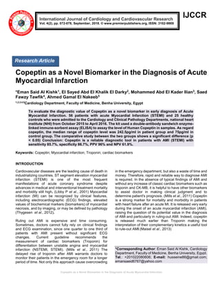 Copeptin as a Novel Biomarker in the Diagnosis of Acute Myocardial Infarction
IJCCR
Copeptin as a Novel Biomarker in the Diagnosis of Acute
Myocardial Infarction
*Eman Said Al Kishk1, El Sayed Abd El Khalik El Darky2, Mohammed Abd El Kader Ilian3, Saed
Fawzy Tawfik4, Ahmed Gamal El Nakeeb5
1,2,3,4,5
Cardiology Department, Faculty of Medicine, Benha University, Egypt
To evaluate the diagnostic value of Copeptin as a novel biomarker in early diagnosis of Acute
Myocardial Infarction. 56 patients with acute Myocardial Infarction (STEMI) and 25 healthy
controls who were admitted to the Cardiology and Clinical Pathology Departments, national heart
institute (NHI) from October 2015 to April 2016. The kit used a double-antibody sandwich enzyme-
linked immune-sorbent assay (ELISA) to assay the level of Human Copeptin in samples. As regard
copeptin, the median range of copeptin level was 242.5pg/ml in patient group and 75pg/ml in
control group. The comparative study between the two groups shows a significant difference (p
< 0.05) Conclusion: Copeptin is a reliable diagnostic tool in patients with AMI (STEMI) with
sensitivity 85.7%, specificity 86.7%, PPV 96% and NPV 61.9%.
Keywords: Copeptin; Myocardial infarction; Troponin; cardiac biomarkers
INTRODUCTION
Cardiovascular diseases are the leading cause of death in
industrializing countries. ST segment elevation myocardial
infarction (STEMI) is one of the most frequent
manifestations of acute coronary syndrome despite
advances in medical and interventional treatment mortality
and morbidity still high. (Libby P et al., 2001) Myocardial
infarction (MI) can be recognized by clinical features,
including electrocardiographic (ECG) findings, elevated
values of biochemical markers (biomarkers) of myocardial
necrosis, and by imaging, or may be defined by pathology
(Thygesen et al., 2012).
Ruling out AMI is expensive and time consuming.
Sometimes, doctors cannot fully rely on clinical findings
and ECG examination, since one quarter to one third of
patients with AMI present without significant ECG
changes. Current guideline recommends the
measurement of cardiac biomarkers (Troponin) for
differentiation between unstable angina and myocardial
infarction (NSTEMI, STEMI). (Mills et al., 2011) The
delayed rise of troponin after AMI warrants doctors to
monitor their patients in the emergency room for a longer
period of time. Not only this approach cause overcrowding
in the emergency department, but also a waste of time and
money. Therefore, rapid and reliable way to diagnose AMI
is required. In the absence of typical findings of AMI and
without any increase of classic cardiac biomarkers such as
troponin and CK-MB, it is helpful to have other biomarkers
to assist doctor in making clinical judgment and to
determine patient's prognosis. (Mills et al., 2011) Copeptin
is a strong marker for mortality and morbidity in patients
with heart failure after an acute MI. It is released very early
during the onset of an acute myocardial infarction (AMI),
raising the question of its potential value in the diagnosis
of AMI and particularly in ruling-out AMI. Indeed, copeptin
is released much earlier than Troponin making the
interpretation of their complementary kinetics a useful tool
to rule-out AMI (Maisel et al., 2013)
*Corresponding Author: Eman Said Al Kishk, Cardiology
Department, Faculty of Medicine, Benha University, Egypt.
Tel.: +201022080606; E-mail: husseine86@gmail.com;
emansaeid6767@yahoo.com
International Journal of Cardiology and Cardiovascular Research
Vol. 4(2), pp. 072-078, September, 2018. © www.premierpublishers.org, ISSN: 3102-9869
Research Article
 