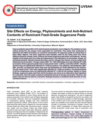 Site Effects on Energy, Phytonutrients and Anti-Nutrient Contents of Ruminant Feed-Grade Sugarcane Peels
IJVSAH
Site Effects on Energy, Phytonutrients and Anti-Nutrient
Contents of Ruminant Feed-Grade Sugarcane Peels
*G. Saleh1, F.G. Kaankuka2
1
Department of Agricultural Education, Federal College of Education (Technical) Bichi, P.M.B., 3473, Kano State
Nigeria
2
Department of Animal Nutrition, University of Agriculture, Makurdi, Nigeria
Feed constitutes about 80% of the total livestock production cost in Nigeria. The problem is more
critical during the dry season more especially for ruminants. This study was conducted to
determine the effect of location on chemical composition of sugarcane peels as animal feed in
Kano State, Nigeria. The three sugarcane peel samples used for the study were from three
different locations namely; Kano, Kaduna and mixed sugarcane peel (Kano and Kaduna). Known
weights of the peels were sun dried and determined in the laboratory for proximate, energy, pH
and phytonutrients. Results showed that ether extract, nitrogen-free extract, and dry matter were
influenced by the location. Energy values (3891. 34 – 4037.53kcal/kg) were also affected (P< 0.05)
by location of the sugarcane peels meal. Crude protein (6.02 – 8.20%), crude fiber (29.99 – 30.22%)
and ash were not significantly affected (P > 0.05) by location. The cellulose, hemicelluloses, NDF,
ADF, and ADL of sugarcane peels meal were all significantly (P <0.05) affected by the location.
The pH values (6.38 – 6.67) were significantly affected (P < 0.05) by location. The phytonutrients
of all the components were not significantly affected (P > 0.05) by the location. Based on these
findings, sugarcane peels meal from all the locations can serve as an alternative feed ingredient
for ruminants, since the peels contained substantial amount of energy and protein. However, the
peels meal can also be safe for ruminants’ feedings because it contained small amounts of anti-
nutritional factors.
Keywords: anti-nutritional factors, crude fiber fractions, proximate compositions, ruminants, sugarcane peels
INTRODUCTION
Feed constitutes about 80% of the total livestock
production cost in Nigeria (Saleh, 2017). The problem of
inadequate feed nutrients is more critical during the dry
season especially in the northern part of Nigeria especially
for ruminants. However, there are inadequate availability
of conventional grazing forages and very expensive
industrial byproducts (Saleh, 2015).Some of the currrent
feed resources being used in Nigeria for ruminant feeding
include wheat and maize offal, groundnut haulm, cowpea
hay, wheat, and rice straws, maize and millet straws,
groundnut cake and cotton seed cake. Moreover, pasture
grasses and legumes that are available in Nigeria that are
used for ruminants feeding include Northern and Southern
gamba grasses, Buffel grass, pigeon pea, Siratro, Axillaris,
centro and so on.
Thus the search for alternative feeds ingredients that are
cheaper and easier to obtain as well as easier to process
become of paramount importance. The use of sugarcane
peels meal (SCM) as feedstuff during the dry season will
help in reducing the problem of feed shortage, especially,
in the northern part of the country where the sugarcane
peels are available at the period and also has the highest
number of ruminants. According to Ayoade, Carew, and
Ameh, (2007) exploitation of cheap feed resources for
animal production would lower cost of production and
*Corresponding author: G. Saleh, Department of
Agricultural Education, Federal College of Education
(Technical) Bichi, P.M.B., 3473, Kano State Nigeria. E-
mail: garbasaleh2@gmail.com; Tel: +2348025095322
International Journal of Veterinary Science and Animal Husbandry
Vol. 4(1), pp. 028-032, October, 2018. © www.premierpublishers.org ISSN: 2141-5080
Research Article
 