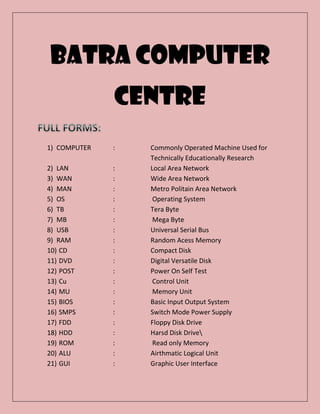 BATRA COMPUTER
CENTRE
1) COMPUTER : Commonly Operated Machine Used for
Technically Educationally Research
2) LAN : Local Area Network
3) WAN : Wide Area Network
4) MAN : Metro Politain Area Network
5) OS : Operating System
6) TB : Tera Byte
7) MB : Mega Byte
8) USB : Universal Serial Bus
9) RAM : Random Acess Memory
10) CD : Compact Disk
11) DVD : Digital Versatile Disk
12) POST : Power On Self Test
13) Cu : Control Unit
14) MU : Memory Unit
15) BIOS : Basic Input Output System
16) SMPS : Switch Mode Power Supply
17) FDD : Floppy Disk Drive
18) HDD : Harsd Disk Drive
19) ROM : Read only Memory
20) ALU : Airthmatic Logical Unit
21) GUI : Graphic User Interface
 