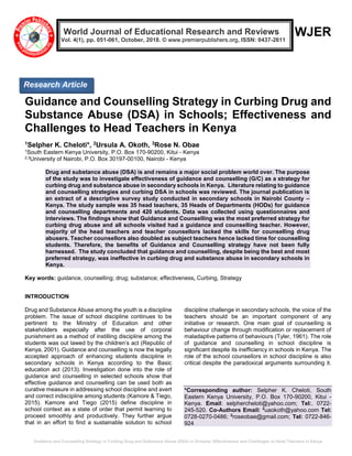 Guidance and Counselling Strategy in Curbing Drug and Substance Abuse (DSA) in Schools; Effectiveness and Challenges to Head Teachers in Kenya
WJER
Guidance and Counselling Strategy in Curbing Drug and
Substance Abuse (DSA) in Schools; Effectiveness and
Challenges to Head Teachers in Kenya
1Selpher K. Cheloti*, 2Ursula A. Okoth, 3Rose N. Obae
1South Eastern Kenya University, P.O. Box 170-90200, Kitui - Kenya
2,3University of Nairobi, P.O. Box 30197-00100, Nairobi - Kenya
Drug and substance abuse (DSA) is and remains a major social problem world over. The purpose
of the study was to investigate effectiveness of guidance and counselling (G/C) as a strategy for
curbing drug and substance abuse in secondary schools in Kenya. Literature relating to guidance
and counselling strategies and curbing DSA in schools was reviewed. The journal publication is
an extract of a descriptive survey study conducted in secondary schools in Nairobi County –
Kenya. The study sample was 35 head teachers, 35 Heads of Departments (HODs) for guidance
and counselling departments and 420 students. Data was collected using questionnaires and
interviews. The findings show that Guidance and Counselling was the most preferred strategy for
curbing drug abuse and all schools visited had a guidance and counselling teacher. However,
majority of the head teachers and teacher counsellors lacked the skills for counselling drug
abusers. Teacher counsellors also doubled as subject teachers hence lacked time for counselling
students. Therefore, the benefits of Guidance and Counselling strategy have not been fully
harnessed. The study concluded that guidance and counselling, despite being the best and most
preferred strategy, was ineffective in curbing drug and substance abuse in secondary schools in
Kenya.
Key words: guidance, counselling; drug; substance; effectiveness, Curbing, Strategy
INTRODUCTION
Drug and Substance Abuse among the youth is a discipline
problem. The issue of school discipline continues to be
pertinent to the Ministry of Education and other
stakeholders especially after the use of corporal
punishment as a method of instilling discipline among the
students was out lawed by the children’s act (Republic of
Kenya, 2001). Guidance and counselling is now the legally
accepted approach of enhancing students discipline in
secondary schools in Kenya according to the Basic
education act (2013). Investigation done into the role of
guidance and counselling in selected schools show that
effective guidance and counselling can be used both as
curative measure in addressing school discipline and avert
and correct indiscipline among students (Kamore & Tiego,
2015). Kamore and Tiego (2015) define discipline in
school context as a state of order that permit learning to
proceed smoothly and productively. They further argue
that in an effort to find a sustainable solution to school
discipline challenge in secondary schools, the voice of the
teachers should be an important component of any
initiative or research. One main goal of counselling is
behaviour change through modification or replacement of
maladaptive patterns of behaviours (Tyler, 1961). The role
of guidance and counselling in school discipline is
significant despite its inefficiency in schools in Kenya. The
role of the school counsellors in school discipline is also
critical despite the paradoxical arguments surrounding it.
*Corresponding author: Selpher K. Cheloti, South
Eastern Kenya University, P.O. Box 170-90200, Kitui -
Kenya. Email: selphercheloti@yahoo.com; Tel:. 0722-
245-520. Co-Authors Email: 2
uaokoth@yahoo.com Tel:
0728-0270-0486; 2
roseobae@gmail.com; Tel: 0722-846-
924
Research Article
World Journal of Educational Research and Reviews
Vol. 4(1), pp. 051-061, October, 2018. © www.premierpublishers.org, ISSN: 0437-2611
 