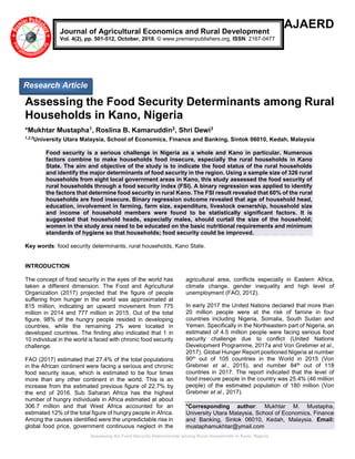 Assessing the Food Security Determinants among Rural Households in Kano, Nigeria
AJAERD
Assessing the Food Security Determinants among Rural
Households in Kano, Nigeria
*Mukhtar Mustapha1, Roslina B. Kamaruddin2, Shri Dewi3
1,2,3
University Utara Malaysia, School of Economics, Finance and Banking, Sintok 06010, Kedah, Malaysia
Food security is a serious challenge in Nigeria as a whole and Kano in particular. Numerous
factors combine to make households food insecure, especially the rural households in Kano
State. The aim and objective of the study is to indicate the food status of the rural households
and identify the major determinants of food security in the region. Using a sample size of 326 rural
households from eight local government areas in Kano, this study assessed the food security of
rural households through a food security index (FSI). A binary regression was applied to identify
the factors that determine food security in rural Kano. The FSI result revealed that 60% of the rural
households are food insecure. Binary regression outcome revealed that age of household head,
education, involvement in farming, farm size, expenditure, livestock ownership, household size
and income of household members were found to be statistically significant factors. It is
suggested that household heads, especially males, should curtail the size of the household;
women in the study area need to be educated on the basic nutritional requirements and minimum
standards of hygiene so that households; food security could be improved.
Key words: food security determinants, rural households, Kano State.
INTRODUCTION
The concept of food security in the eyes of the world has
taken a different dimension. The Food and Agricultural
Organization (2017) projected that the figure of people
suffering from hunger in the world was approximated at
815 million, indicating an upward movement from 775
million in 2014 and 777 million in 2015. Out of the total
figure, 98% of the hungry people resided in developing
countries, while the remaining 2% were located in
developed countries. The finding also indicated that 1 in
10 individual in the world is faced with chronic food security
challenge.
FAO (2017) estimated that 27.4% of the total populations
in the African continent were facing a serious and chronic
food security issue, which is estimated to be four times
more than any other continent in the world. This is an
increase from the estimated previous figure of 22.7% by
the end of 2016. Sub Saharan Africa has the highest
number of hungry individuals in Africa estimated at about
306.7 million and that West Africa accounted for an
estimated 12% of the total figure of hungry people in Africa.
Among the causes identified were the unpredictable rise in
global food price, government continuous neglect in the
agricultural area, conflicts especially in Eastern Africa,
climate change, gender inequality and high level of
unemployment (FAO, 2012).
In early 2017 the United Nations declared that more than
20 million people were at the risk of famine in four
countries including Nigeria, Somalia, South Sudan and
Yemen. Specifically in the Northeastern part of Nigeria, an
estimated of 4.5 million people were facing serious food
security challenge due to conflict (United Nations
Development Programme, 2017a and Von Grebmer et al.,
2017). Global Hunger Report positioned Nigeria at number
90th out of 105 countries in the World in 2015 (Von
Grebmer et al., 2015), and number 84th out of 118
countries in 2017. The report indicated that the level of
food insecure people in the country was 25.4% (46 million
people) of the estimated population of 180 million (Von
Grebmer et al., 2017).
*Corresponding author: Mukhtar M. Mustapha,
University Utara Malaysia, School of Economics, Finance
and Banking, Sintok 06010, Kedah, Malaysia. Email:
mustaphamukhtar@ymail.com
Journal of Agricultural Economics and Rural Development
Vol. 4(2), pp. 501-512, October, 2018. © www.premierpublishers.org, ISSN: 2167-0477
Research Article
 