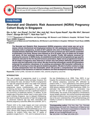 Neonatal and Obstetric Risk Assessment (NORA) Pregnancy Cohort Study in Singapore
IJGOR
Neonatal and Obstetric Risk Assessment (NORA) Pregnancy
Cohort Study in Singapore
Qiu Ju Ng1, Jun Zhang2, Fei Dai3, Mor Jack Ng4, Nurul Syaza Razali5, Nyo Mie Win6, Bernard
Chern7, George SH Yeo8,10, *Kok Hian Tan9,10
1,2,3,4,5,6,7,8,9
Department of Obstetrics and Gynaecology, KK Women’s and Children’s Hospital, 100 Bukit Timah
Road, 229899, Singapore
10
Department of Maternal and Fetal Medicine, KK Women’s and Children’s Hospital, 100 Bukit Timah Road, 229899,
Singapore
The Neonatal and Obstetric Risk Assessment (NORA) pregnancy cohort study was set up to
assess clinical, biochemical and biophysical markers for risk assessment and prediction of the
outcomes early in pregnancy. A total of 3271 patients who were in KK Women’s and Children’s
Hospital between September 2010 and October 2014 were screened and 1013 patients consented
to participate in the study. Women were followed at 18 to 22 weeks, 28 to 32 weeks and 34 weeks
and above, till their postnatal discharge from the hospital. Finally, 926 patients remained for
studying the outcome. In NORA study, we established locally derived and gestational age-specific
reference intervals for the five thyroid hormone parameters. Higher serum progesterone levels at
28–32 weeks of pregnancy were observed in women who had preterm deliveries compared with
women with term deliveries in the cohort. We also found that extracellular vesicle (EV) biomarkers
enhanced the predictive robustness of an existing pre-eclampsia (PE) biomarker sufficiently to
justify PE screening in a low-risk general obstetric population. We plan to further conduct a range
of serial assessments from the biosamples which will provide a comprehensive and valuable
information of the dynamics of maternal conditions and fetal development during pregnancy.
Keywords: Cohort profile, neonatal and obstetric risks, adverse pregnancy outcomes
INTRODUCTION
The vast majority of pregnancies result in a smooth
delivery with both healthy mother and baby. However, this
is not always the case, and about 15-20% of pregnancies
are high-risk pregnancies which may suffer from adverse
maternal and/or fetal outcomes. These high-risk
pregnancies require multidisciplinary care and close
monitoring and hence, the management of such patients
is often resource intensive and has a significant impact on
the economics of healthcare delivery. In addition, as the
median age of first-time mother rises in many parts of the
world including Singapore, due to delayed childbearing,
this would increase the proportion of high-risk pregnancies
as advanced maternal age has been associated with
adverse pregnancy outcomes (Mills and Lavender, 2011).
Preterm birth is the single largest and most commonly
cited adverse outcome in pregnancy, followed by intra-
uterine growth retardation and pre-eclampsia (Lams et al.,
2008; Lamont, 2003; Gagnon and Wilson, 2008). Reported
incidence for preterm births (less than 37 weeks of
gestation) ranges from 5 – 13%, and it is believed to be on
the rise (Goldenberg et al., 2008; Tribe, 2007). In our
hospital, the combined incidence ranges from 12 % to 18%
for adverse pregnancy outcomes (9% attributed by
preterm births, 3 – 4.5 % attributed by intra-uterine growth
restriction and about 3 – 5% pre-eclampsia) based on our
2008 delivery statistics (KKH Data Warehouse, 2008). It is
estimated that these conditions in combination may
account for over 70% of adverse pregnancy outcomes.
Unfortunately, the causes of the pregnancy complications
remain largely unknown. And clinical outcomes associated
with these conditions have not improved much, particularly
due to the poor understanding of the pathophysiology and
inability to prevent or intervene early in the course of the
pregnancy.
*Corresponding author: Prof Kok Hian Tan, Perinatal
Epidemiology and Audit Unit, Department of Maternal and
Fetal Medicine, KK Women’s and Children’s Hospital, 100
Bukit Timah Road, Singapore 229899.
Email: tan.kok.hian@singhealth.com.sg
Tel: (65) 6394 1319; Fax: (65) 6394 2241
International Journal of Gynecology and Obstetrics Research
Vol. 4(1), pp. 031-037, October, 2018. © www.premierpublishers.org ISSN: 1407-8019
x
Study Profile
 