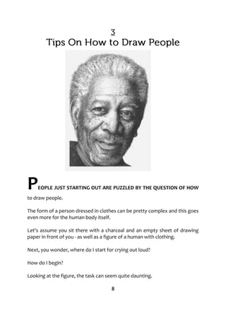 PEOPLE JUST STARTING OUT ARE PUZZLED BY THE QUESTION OF HOW
to draw people.
The form of a person dressed in clothes can be pretty complex and this goes
even more for the human body itself.
Let's assume you sit there with a charcoal and an empty sheet of drawing
paper in front of you - as well as a figure of a human with clothing.
Next, you wonder, where do I start for crying out loud?
How do I begin?
Looking at the figure, the task can seem quite daunting.
8
 