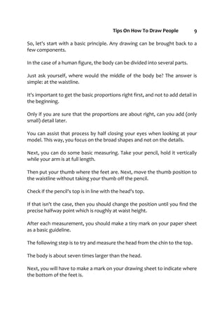 Tips On How To Draw People 9
So, let's start with a basic principle. Any drawing can be brought back to a
few components.
In the case of a human figure, the body can be divided into several parts.
Just ask yourself, where would the middle of the body be? The answer is
simple: at the waistline.
It's important to get the basic proportions right first, and not to add detail in
the beginning.
Only if you are sure that the proportions are about right, can you add (only
small) detail later.
You can assist that process by half closing your eyes when looking at your
model. This way, you focus on the broad shapes and not on the details.
Next, you can do some basic measuring. Take your pencil, hold it vertically
while your arm is at full length.
Then put your thumb where the feet are. Next, move the thumb position to
the waistline without taking your thumb off the pencil.
Check if the pencil's top is in line with the head's top.
If that isn't the case, then you should change the position until you find the
precise halfway point which is roughly at waist height.
After each measurement, you should make a tiny mark on your paper sheet
as a basic guideline.
The following step is to try and measure the head from the chin to the top.
The body is about seven times larger than the head.
Next, you will have to make a mark on your drawing sheet to indicate where
the bottom of the feet is.
 