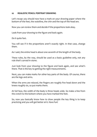 10 REALISTIC PENCIL PORTRAIT DRAWING
Let's recap: you should now have a mark on your drawing paper where the
bottom of the feet, the waistline, the chin and the top of the head are.
Now you can review them and decide if the proportions look okay.
Look from your drawing to the figure and back again.
Do it quite fast.
You will see if it the proportions aren't exactly right. In that case, change
them.
As I said, the entire head is about one seventh of the length of the body.
These rules, by the way, should be used as a basic guideline only, not any
rule that's carved in stone.
Just look from your drawing to the figure and back again, and see what's
there. That is the key to getting the right measurements.
Next, you can make marks for other key parts of the body. Of course, there
are the legs and arms.
When the arms are relaxed, the fingers are roughly five head down and the
knees roughly six, so put marks there.
At full face, the width of the body is three heads wide. So make a line from
the crotch to the bottom where you have marked the feet.
So, now you basically know how to draw people the key thing is to keep
practicing and you will get better at it. Have fun!
 