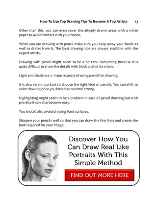 How To Use Top Drawing Tips To Become A Top Artiste 13
Other than this, you can even cover the already drawn areas with a white
paper to avoid contact with your hands.
When you are drawing with pencil make sure you keep away your foods as
well as drinks from it. The best drawing tips are always available with the
expert artists.
Drawing with pencil might seem to be a bit time consuming because it is
quite difficult to show the details with black and white shade.
Light and shade are 2 major aspects of using pencil for drawing.
It is also very important to choose the right kind of pencils. You can shift to
color drawing once you base has become strong.
Highlighting might seem to be a problem in case of pencil drawing but with
practice it can also become easy.
You should also avoid drawing hard surfaces.
Sharpen your pencils well so that you can draw the fine lines and create the
look required for your image.
 