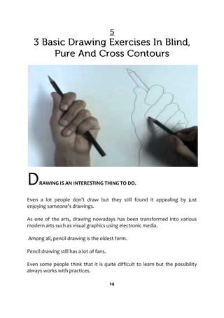 DRAWING IS AN INTERESTING THING TO DO.
Even a lot people don't draw but they still found it appealing by just
enjoying someone's drawings.
As one of the arts, drawing nowadays has been transformed into various
modern arts such as visual graphics using electronic media.
Among all, pencil drawing is the oldest form.
Pencil drawing still has a lot of fans.
Even some people think that it is quite difficult to learn but the possibility
always works with practices.
14
 