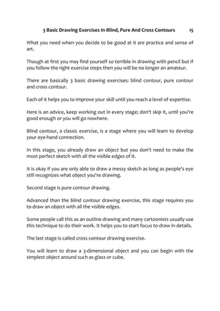3 Basic Drawing Exercises In Blind, Pure And Cross Contours 15
What you need when you decide to be good at it are practice and sense of
art.
Though at first you may find yourself so terrible in drawing with pencil but if
you follow the right exercise steps then you will be no longer an amateur.
There are basically 3 basic drawing exercises: blind contour, pure contour
and cross contour.
Each of it helps you to improve your skill until you reach a level of expertise.
Here is an advice, keep working out in every stage; don't skip it, until you're
good enough or you will go nowhere.
Blind contour, a classic exercise, is a stage where you will learn to develop
your eye-hand connection.
In this stage, you already draw an object but you don't need to make the
most perfect sketch with all the visible edges of it.
It is okay if you are only able to draw a messy sketch as long as people's eye
still recognizes what object you're drawing.
Second stage is pure contour drawing.
Advanced than the blind contour drawing exercise, this stage requires you
to draw an object with all the visible edges.
Some people call this as an outline drawing and many cartoonists usually use
this technique to do their work. It helps you to start focus to draw in details.
The last stage is called cross contour drawing exercise.
You will learn to draw a 3-dimensional object and you can begin with the
simplest object around such as glass or cube.
 