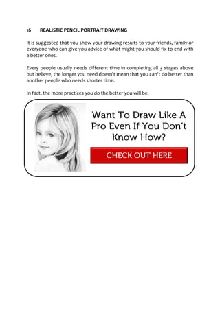 16 REALISTIC PENCIL PORTRAIT DRAWING
It is suggested that you show your drawing results to your friends, family or
everyone who can give you advice of what might you should fix to end with
a better ones.
Every people usually needs different time in completing all 3 stages above
but believe, the longer you need doesn't mean that you can't do better than
another people who needs shorter time.
In fact, the more practices you do the better you will be.
 