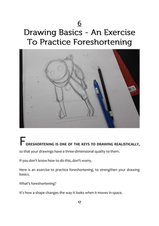 FORESHORTENING IS ONE OF THE KEYS TO DRAWING REALISTICALLY,
so that your drawings have a three-dimensional quality to them.
If you don't know how to do this, don't worry.
Here is an exercise to practice foreshortening, to strengthen your drawing
basics.
What's foreshortening?
It's how a shape changes the way it looks when it moves in space.
17
 