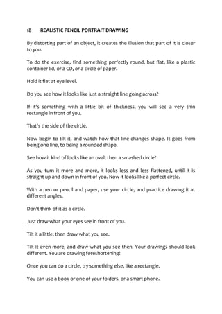 18 REALISTIC PENCIL PORTRAIT DRAWING
By distorting part of an object, it creates the illusion that part of it is closer
to you.
To do the exercise, find something perfectly round, but flat, like a plastic
container lid, or a CD, or a circle of paper.
Hold it flat at eye level.
Do you see how it looks like just a straight line going across?
If it's something with a little bit of thickness, you will see a very thin
rectangle in front of you.
That's the side of the circle.
Now begin to tilt it, and watch how that line changes shape. It goes from
being one line, to being a rounded shape.
See how it kind of looks like an oval, then a smashed circle?
As you turn it more and more, it looks less and less flattened, until it is
straight up and down in front of you. Now it looks like a perfect circle.
With a pen or pencil and paper, use your circle, and practice drawing it at
different angles.
Don't think of it as a circle.
Just draw what your eyes see in front of you.
Tilt it a little, then draw what you see.
Tilt it even more, and draw what you see then. Your drawings should look
different. You are drawing foreshortening!
Once you can do a circle, try something else, like a rectangle.
You can use a book or one of your folders, or a smart phone.
 