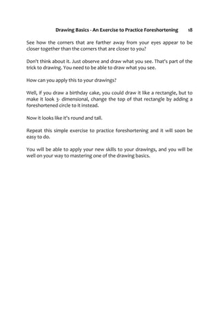 Drawing Basics - An Exercise to Practice Foreshortening 18
See how the corners that are farther away from your eyes appear to be
closer together than the corners that are closer to you?
Don't think about it. Just observe and draw what you see. That's part of the
trick to drawing. You need to be able to draw what you see.
How can you apply this to your drawings?
Well, if you draw a birthday cake, you could draw it like a rectangle, but to
make it look 3- dimensional, change the top of that rectangle by adding a
foreshortened circle to it instead.
Now it looks like it's round and tall.
Repeat this simple exercise to practice foreshortening and it will soon be
easy to do.
You will be able to apply your new skills to your drawings, and you will be
well on your way to mastering one of the drawing basics.
 