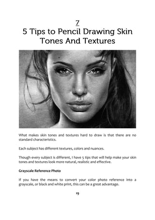 What makes skin tones and textures hard to draw is that there are no
standard characteristics.
Each subject has different textures, colors and nuances.
Though every subject is different, I have 5 tips that will help make your skin
tones and textures look more natural, realistic and effective.
Grayscale Reference Photo
If you have the means to convert your color photo reference into a
grayscale, or black and white print, this can be a great advantage.
19
 
