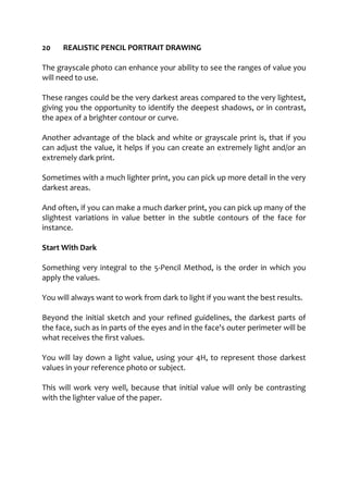 20 REALISTIC PENCIL PORTRAIT DRAWING
The grayscale photo can enhance your ability to see the ranges of value you
will need to use.
These ranges could be the very darkest areas compared to the very lightest,
giving you the opportunity to identify the deepest shadows, or in contrast,
the apex of a brighter contour or curve.
Another advantage of the black and white or grayscale print is, that if you
can adjust the value, it helps if you can create an extremely light and/or an
extremely dark print.
Sometimes with a much lighter print, you can pick up more detail in the very
darkest areas.
And often, if you can make a much darker print, you can pick up many of the
slightest variations in value better in the subtle contours of the face for
instance.
Start With Dark
Something very integral to the 5-Pencil Method, is the order in which you
apply the values.
You will always want to work from dark to light if you want the best results.
Beyond the initial sketch and your refined guidelines, the darkest parts of
the face, such as in parts of the eyes and in the face's outer perimeter will be
what receives the first values.
You will lay down a light value, using your 4H, to represent those darkest
values in your reference photo or subject.
This will work very well, because that initial value will only be contrasting
with the lighter value of the paper.
 