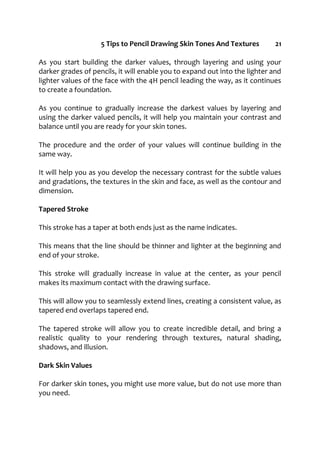 5 Tips to Pencil Drawing Skin Tones And Textures 21
As you start building the darker values, through layering and using your
darker grades of pencils, it will enable you to expand out into the lighter and
lighter values of the face with the 4H pencil leading the way, as it continues
to create a foundation.
As you continue to gradually increase the darkest values by layering and
using the darker valued pencils, it will help you maintain your contrast and
balance until you are ready for your skin tones.
The procedure and the order of your values will continue building in the
same way.
It will help you as you develop the necessary contrast for the subtle values
and gradations, the textures in the skin and face, as well as the contour and
dimension.
Tapered Stroke
This stroke has a taper at both ends just as the name indicates.
This means that the line should be thinner and lighter at the beginning and
end of your stroke.
This stroke will gradually increase in value at the center, as your pencil
makes its maximum contact with the drawing surface.
This will allow you to seamlessly extend lines, creating a consistent value, as
tapered end overlaps tapered end.
The tapered stroke will allow you to create incredible detail, and bring a
realistic quality to your rendering through textures, natural shading,
shadows, and illusion.
Dark Skin Values
For darker skin tones, you might use more value, but do not use more than
you need.
 