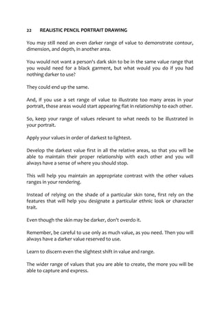 22 REALISTIC PENCIL PORTRAIT DRAWING
You may still need an even darker range of value to demonstrate contour,
dimension, and depth, in another area.
You would not want a person's dark skin to be in the same value range that
you would need for a black garment, but what would you do if you had
nothing darker to use?
They could end up the same.
And, if you use a set range of value to illustrate too many areas in your
portrait, those areas would start appearing flat in relationship to each other.
So, keep your range of values relevant to what needs to be illustrated in
your portrait.
Apply your values in order of darkest to lightest.
Develop the darkest value first in all the relative areas, so that you will be
able to maintain their proper relationship with each other and you will
always have a sense of where you should stop.
This will help you maintain an appropriate contrast with the other values
ranges in your rendering.
Instead of relying on the shade of a particular skin tone, first rely on the
features that will help you designate a particular ethnic look or character
trait.
Even though the skin may be darker, don't overdo it.
Remember, be careful to use only as much value, as you need. Then you will
always have a darker value reserved to use.
Learn to discern even the slightest shift in value and range.
The wider range of values that you are able to create, the more you will be
able to capture and express.
 