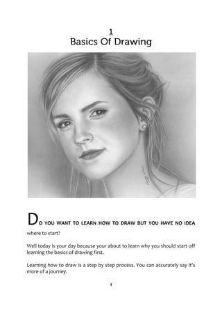 DO YOU WANT TO LEARN HOW TO DRAW BUT YOU HAVE NO IDEA
where to start?
Well today is your day because your about to learn why you should start off
learning the basics of drawing first.
Learning how to draw is a step by step process. You can accurately say it's
more of a journey.
1
 